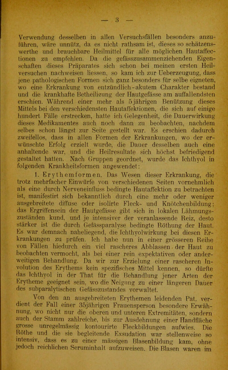 \ Verwendung desselben in allen Versuchsfällen besonders anzu- führen, wäre unnütz, da es nicht rathsam ist, dieses so schätzens- werthe und brauchbare Heilmittel für alle möglichen Hautaffec- lionen zu empfehlen. Da die gefässzusammenziehenden Eigen- schaften dieses Präparates sich schon bei meinen ersten Heil- versuchen nachweisen Hessen, so kam ich zur Ueberzeugung, dass jene pathologischen Formen sich ganz besonders für selbe eigneten, wo eine Erkrankung von entzündlich - akutem Charakter bestand und die krankhafte Betheilisung der Hautgefässe am auffallendsten erschien. Während einer mehr als 5jährigen Benützung dieses Mittels bei den verschiedensten Hautaffektionen, die sich auf einige hundert Fälle erstrecken, hatte ich Gelegenheit, die Dauerwirkung dieses Medikamentes auch noch dann zu beobachten, nachdem selbes schon längst zur Seite gestellt war. Es erschien dadurch zweifellos, dass in allen Formen der Erkrankungen, wo der er- wünschte Erfolg erzielt wurde, die Dauer desselben auch eine anhaltende war, und die Heilresultate sich höchst befriedigend gestaltet hatten. Nach Gruppen geordnet, wurde das Ichthyol in folgenden Krankheitsformen angewendet: 1. Erythemformen. Das Wesen dieser Erkrankung, die trotz mehrfacher Einwürfe von verschiedenen Seiten vornehmlich als eine durch Nerveneinfluss bedingte Hautaffektion zu betrachten ist, manifestirt sich bekanntlich durch eine mehr oder weniger ausgebreitete diffuse oder isolirte Fleck- und Knötcbenbildung; das Ergriffensein der Hautgefässe gibt sich in lokalen Lähmungs- zuständen kund, und je intensiver der veranlassende Reiz, desto stärker ist die durch Gefässparalyse bedingte Böthung der Haut. Es war demnach naheliegend, die Ichthyolwirkung bei diesen Er- krankungen zu prüfen. Ich habe nun in einer grösseren Reihe von Fällen hiedurch ein viel rascheres Abblassen der Haut zu beobachten vermocht, als bei einer rein expektativen oder ander- weitigen Behandlung. Da wir zur Erzielung einer rascheren In- volution des Erythems kein spezifisches Mittel kennen, so dürfte das Ichthyol in der That für die Behandlung jener Arten der Erytheme geeignet sein, wo die Neigung zu einer längeren Dauer des subparalytischen Gefässzustandes vorwaltet. Von den an ausgebreiteten Erythemen leidenden Pat. ver- dient der Fall einer 35jährigen Frauensperson besondere Erwäh- nung, wo nicht nur die oberen und unteren Extremitäten, sondern auch der Stamm zahlreiche, bis zur Ausdehnung einer Handfläche grosse unregelmässig kontourirte Fleckbildungen aufwies. Die Röthe und die sie begleitende Exsudation war stellenweise so intensiv, dass es zu einer mässigen Blasenbildung kam, ohne jedoch reichlichen Seruminhalt aufzuweisen. Die Blasen waren im