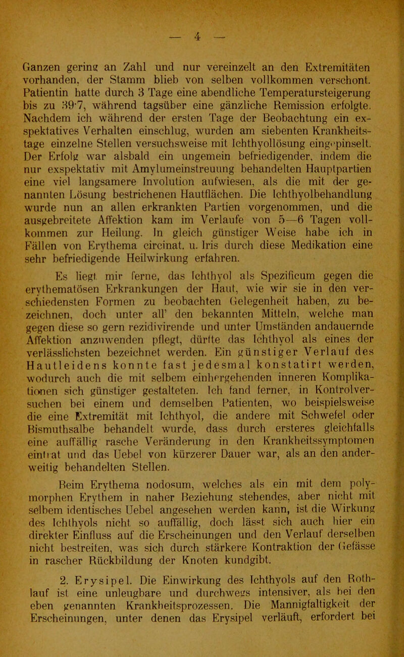 Ganzen gering an Zahl und nur vereinzelt an den Extremitäten vorhanden, der Stamm blieb von selben vollkommen verschont. Patientin hatte durch 3 Tage eine abendliche Temperatursteigerung bis zu 39-7, während tagsüber eine gänzliche Remission erfolgte. Nachdem ich während der ersten Tage der Beobachtung ein ex- spektatives Verhalten einschlug, wurden am siebenten Krankheits- tage einzelne Stellen versuchsweise mit Ichthyollösung eing<'pinselt. Der Erfolg war alsbald ein ungemein befriedigender, indem die nur exspektativ mit Amylumeinstreuung behandelten Hauptpartien eine viel langsamere Involution aufwiesen, als die mit der ge- nannten Lösung bestrichenen Hautflächen. Die Ichthyolbehandlung wurde nun an allen erkrankten Partien vorgenommen, und die ausgebreitete Affektion kam im Verlaufe von 5—6 Tagen voll- kommen zur Heilung, ln gleich günstiger Weise habe ich in Fällen von Erythema circinat. u. Iris durch diese Medikation eine sehr befriedigende Heilwirkung erfahren. Es liegt mir ferne, das Ichthyol als Spezificum gegen die erythematösen Erkrankungen der Haut, wie wir sie in den ver- schiedensten Formen zu beobachten Gelegenheit haben, zu be- zeichnen, doch unter all’ den bekannten Mitteln, welche man gegen diese so gern rezidivirende und unter Umständen andauernde AfTektion anzmvenden pflegt, dürfte das Ichthyol als eines der verlässlichsten bezeichnet werden. Ein günstiger Verlauf des Hautleidens konnte fast jedesmal konstatirt werden, wodurch auch die mit selbem einhergehenden inneren Komplika- tionen sich günstiger gestalteten. Ich fand ferner, in Konlrolver- suchen bei einem und demselben Patienten, wo beispielsweise die eine Extremität mit Ichthyol, die andere mit Schwefel oder Bismuthsalbe behandelt wurde, dass durch ersteres gleichfalls eine auffällig rasche Veränderung in den Krankheitssymptomen eint rat und das Uebel von kürzerer Dauer war, als an den ander- weitig behandelten Stellen. Reim Erythema nodosum, welches als ein mit dem poly- morphen Erythem in naher Beziehung stehendes, aber nicht mit selbem identisches Uebel angesehen werden kann, ist die Wirkung des Ichthyols nicht so auffällig, doch lässt sich auch hier ein direkter Einfluss auf die Erscheinungen und den Verlauf derselben nicht bestreiten, was sich durch stärkere Kontraktion der Gefässe in rascher Rückbildung der Knoten kundgibt. 2. Erysipel. Die Einwirkung des Ichthyols auf den Rotli- lauf ist eine unleugbare und durchwegs intensiver, als bei den eben genannten Krankheitsprozessen. Die Mannigfaltigkeit der Erscheinungen, unter denen das Erysipel verläuft, erfordert bei