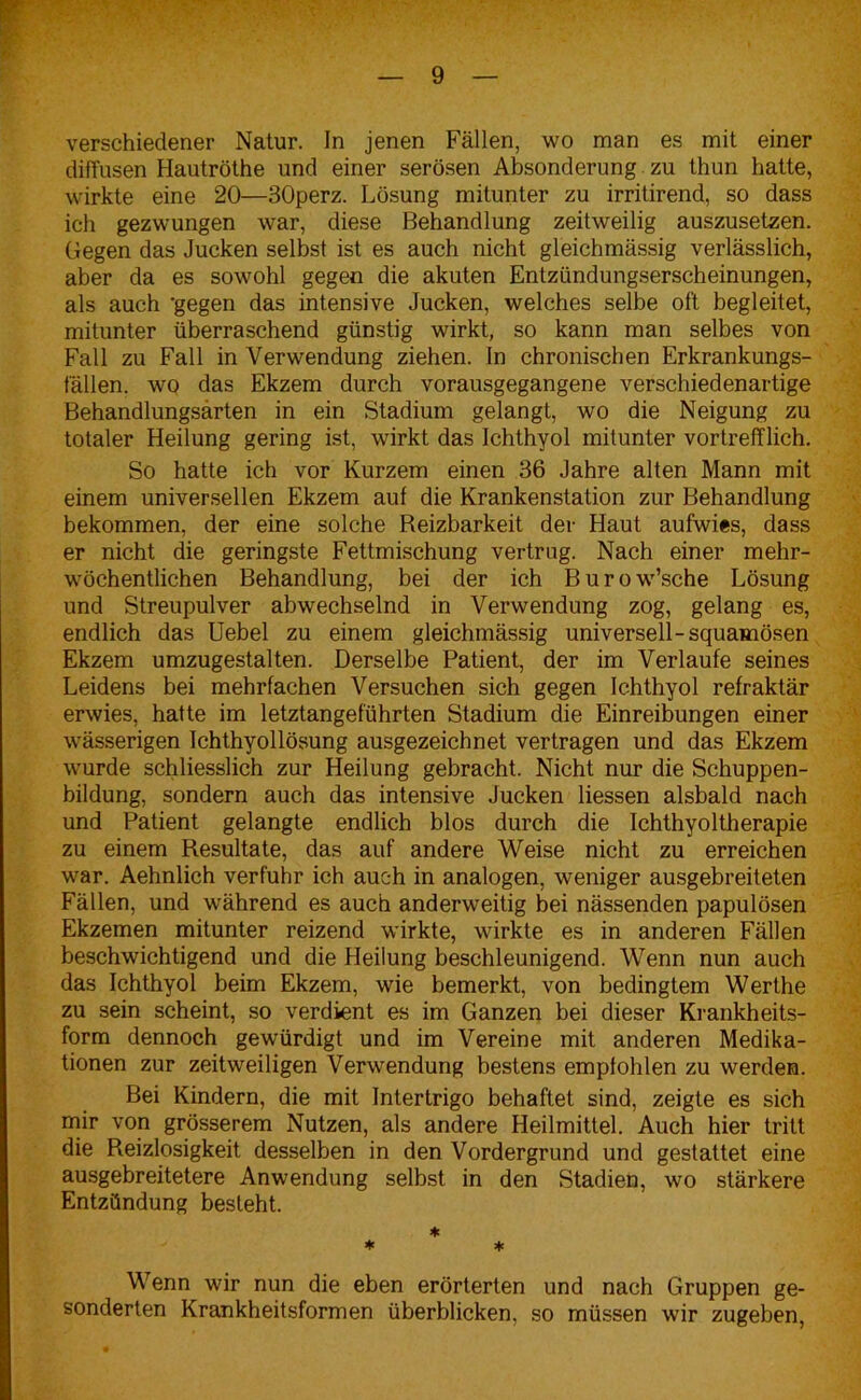 verschiedener Natur. In jenen Fällen, wo man es mit einer diffusen Hautröthe und einer serösen Absonderung zu thun hatte, wirkte eine 20—30perz. Lösung mitunter zu irritirend, so dass ich gezwungen war, diese Behandlung zeitweilig auszusetzen. Gegen das Jucken selbst ist es auch nicht gleichmässig verlässlich, aber da es sowohl gegen die akuten Entzündungserscheinungen, als auch 'gegen das intensive Jucken, welches selbe oft begleitet, mitunter überraschend günstig wirkt, so kann man selbes von Fall zu Fall in Verwendung ziehen. In chronischen Erkrankungs- fällen. wo das Ekzem durch vorausgegangene verschiedenartige Behandlungsarten in ein Stadium gelangt, wo die Neigung zu totaler Heilung gering ist, wirkt das Ichthyol mitunter vortrefflich. So hatte ich vor Kurzem einen 36 Jahre alten Mann mit einem universellen Ekzem auf die Krankenstation zur Behandlung bekommen, der eine solche Reizbarkeit der Haut aufwies, dass er nicht die geringste Fettmischung vertrug. Nach einer mehr- wöchentlichen Behandlung, bei der ich Burow’sche Lösung und Streupulver abwechselnd in Verwendung zog, gelang es, endlich das Uebel zu einem gleichmässig universell-squamösen Ekzem umzugestalten. Derselbe Patient, der im Verlaufe seines Leidens bei mehrfachen Versuchen sich gegen Ichthyol refraktär erwies, hatte im letztangeftihrten Stadium die Einreibungen einer wässerigen Ichthyollösung ausgezeichnet vertragen und das Ekzem wurde schliesslich zur Heilung gebracht. Nicht nur die Schuppen- bildung, sondern auch das intensive Jucken dessen alsbald nach und Patient gelangte endlich blos durch die Ichthyoltherapie zu einem Resultate, das auf andere Weise nicht zu erreichen war. Aehnlich verfuhr ich auch in analogen, weniger ausgebreiteten Fällen, und während es auch anderweitig bei nässenden papulösen Ekzemen mitunter reizend wirkte, wirkte es in anderen Fällen beschwichtigend und die Heilung beschleunigend. Wenn nun auch das Ichthyol beim Ekzem, wie bemerkt, von bedingtem Werthe zu sein scheint, so verdient es im Ganzen bei dieser Krankheits- form dennoch gewürdigt und im Vereine mit anderen Medika- tionen zur zeitweiligen Verwendung bestens empfohlen zu werden. Bei Kindern, die mit Intertrigo behaftet sind, zeigte es sich mir von grösserem Nutzen, als andere Heilmittel. Auch hier tritt die Reizlosigkeit desselben in den Vordergrund und gestattet eine ausgebreitetere Anwendung selbst in den Stadien, wo stärkere Entzündung besteht. * * * Wenn wir nun die eben erörterten und nach Gruppen ge- sonderten Krankheitsformen überblicken, so müssen wir zugeben,