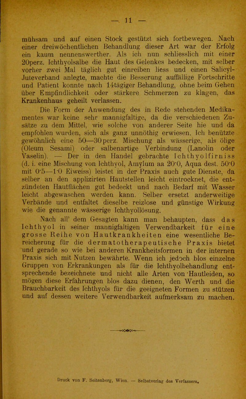 mühsam und auf einen Stock gestützt, sich fortbewegen. Nach einer dreiwöchentlichen Behandlung dieser Art war der Erfolg ein kaum nennenswerther. Als ich nun schliesslich mit einer 20perz. Ichthyolsalbe die Haut des Gelenkes bedecken, mit selber vorher zwei Mal täglich gut einreiben liess und einen Salicyl- Juteverband anlegte, machte die Besserung auffällige Fortschritte und Patient konnte nach 14tägiger Behandlung, ohne beim Gehen über Empfindlichkeit oder stärkere Schmerzen zu klagen, das Krankenhaus geheilt verlassen. Die Form der Anwendung des in Rede stehenden Medika- mentes war keine sehr mannigfaltige, da die verschiedenen Zu- sätze zu dem Mittel, wie solche von anderer Seite hie und da empfohlen wurden, sich als ganz unnöthig erwiesen. Ich benützte gewöhnlich eine 50—30perz. Mischung als wässerige, als ölige (Oleum Sesami) oder salbenartige Verbindung (Lanolin oder Vaselin). — Der in den Handel gebrachte Ichthyolfirniss (d. i. eine Mischung von Ichthyol, Amylum aa 20'0, Aqua dest. 50‘0 mit 0\5—l’O Eiweiss) leistet in der Praxis auch gute Dienste, da selber an den applizirten Hautstellen leicht eintrocknet, die ent- zündeten Hautflächen gut bedeckt und nach Bedarf mit Wasser leicht abgewaschen werden kann. Selber ersetzt anderweitige Verbände und entfaltet dieselbe reizlose und günstige Wirkung wie die genannte wässerige Ichthyollösung. Nach all’ dem Gesagten kann man behaupten, dass das Ichthyol in seiner mannigfaltigen Verwendbarkeit für eine grosse Reihe von Hautkrankheiten eine wesentliche Be- reicherung für die dermatotherapeutische Praxis bietet und gerade so wie bei anderen Krankheitsformen in der internen Praxis sich mit Nutzen bewährte. Wenn ich jedoch blos einzelne Gruppen von Erkrankungen als für die Ichthyolbehandlung ent- sprechende bezeichnet^ und nicht alle Arten von ‘Hautleiden, so mögen diese Erfahrungen blos dazu dienen, den Werth und die Brauchbarkeit des Ichthyols für die geeigneten Formen zu stützen und auf dessen weitere Verwendbarkeit aufmerksam zu machen. Druck von F. Scitonberg, Wion. — Selbstverlag dos Verfassers.