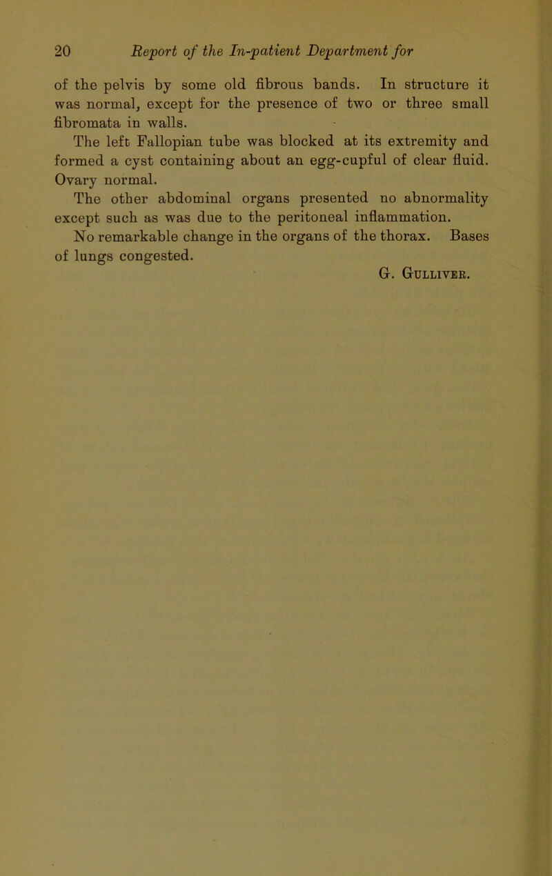 of the pelvis by some old fibrous bands. In structure it was normal, except for the presence of two or three small fibromata in walls. The left Fallopian tube was blocked at its extremity and formed a cyst containing about an egg-cupful of clear fluid. Ovary normal. The other abdominal organs presented no abnormality except such as was due to the peritoneal inflammation. No remarkable change in the organs of the thorax. Bases of lungs congested. G. Gulliver.