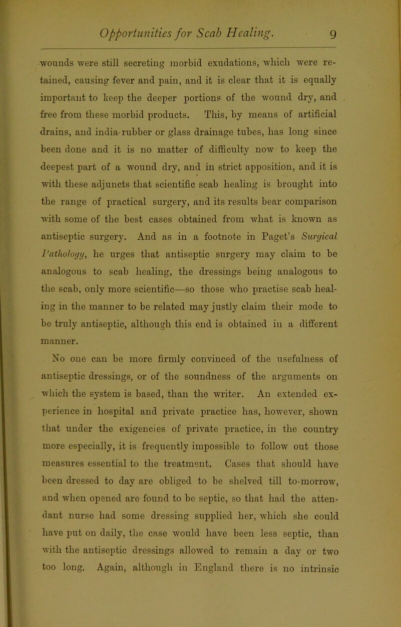 •wounds were still secreting morbid exudations, which were re- tained, causing fever and pain, and it is clear that it is equally important to keep the deeper portions of the wound dry, and free from these morbid products. This, by means of artificial drains, and india-rubber or glass drainage tubes, has long since been done and it is no matter of difficulty now to keep the deepest part of a wound dry, and in strict apposition, and it is with these adjuncts that scientific scab healing is brought into the range of practical surgery, and its results bear comparison with some of the best cases obtained from what is known as antiseptic surgery. And as in a footnote in Paget’s Surgical Pathology, he urges that antiseptic surgery may claim to be analogous to scab healing, the dressings being analogous to the scab, only more scientific—so those who practise scab heal- ing in the manner to be related may justly claim their mode to be truly antiseptic, although this end is obtained in a different manner. No one can be more firmly convinced of the usefulness of antiseptic dressings, or of the soundness of the arguments on which the system is based, than the writer. An extended ex- perience in hospital and private practice has, however, shown that under the exigencies of private practice, in the country more especially, it is frequently impossible to follow out those measures essential to the treatment. Cases that should have been dressed to day are obliged to be shelved till to-morrow, and when opened are found to be septic, so that had the atten- dant nurse had some dressing supplied her, which she could have put on daily, the case would have been less septic, than with the antiseptic dressings allowed to remain a day or two too long. Again, although in England there is no intrinsic