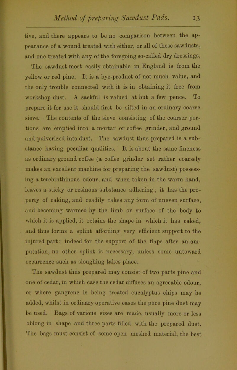 tive, and there appears to be no comparison between the ap- pearance of a wound treated with either, or all of these sawdusts, and one treated with any of the foregoing so-called dry dressings. The sawdust most easily obtainable in England is from the yellow or red pine. It is a bye-product of not much value, and the only trouble connected with it is in obtaining it free from workshop dust. A sackful is valued at but a few pence. To prepare it for use it should first be sifted in an ordinary coarse sieve. The contents of the sieve consisting of the coarser por- tions are emptied into a mortar or coffee grinder, and ground and pulverized into dust. The sawdust thus prepared is a sub- stance having peculiar qualities. It is about the same fineness as ordinary ground coffee (a coffee grinder set rather coarsely makes an excellent machine for preparing the sawdust) possess- ing a terebiuthinous odour, and when taken in the warm hand, leaves a sticky or resinous substance adhering ; it has the pro- perty of caking, and readily takes any form of uneven surface, and becoming warmed by the limb or surface of the body to which it is applied, it retains the shape in which it has caked, and thus forms a splint affording very efficient support to the injured part; indeed for the support of the flaps after an am- putation, no other splint is necessary, unless some untoward occurrence such as sloughing takes place. The sawdust thus prepared may consist of two parts pine and one of cedar, in which case the cedar diffuses an agreeable odour, or where gangrene is being treated eucalyptus chips may be added, whilst in ordinary operative cases the pure pine dust may be used. Bags of various sizes are made, usually more or less oblong in shape and three parts filled with the prepared dust. The bags must consist of some open meshed material, the best