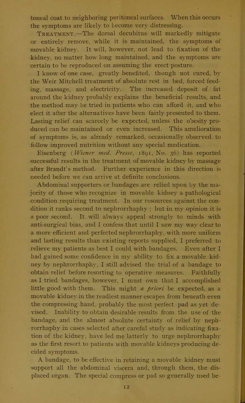 toneal coat to neighboring peritoneal surfaces. When this occurs the symptoms are likely to become very distressing. Treatment.—The dorsal decubitus will markedly mitigate or entirely remove, while it is maintained, the symptoms of movable kidnej'. It will, however, not lead to fixation of the kidney, no matter how long maintained, and the symptoms are certain to be reproduced on assuming the erect posture. I know of one ca.se, greatly benefited, though not cured, bj- the Weir Mitchell treatment of absolute rest in bed, forced feed- ing, massage, and electricity. The increased deposit of fat around the kidney probably explains the beneficial results, and the method may be tried in patients who can afford it, and who elect it after the alternatives have been fairly presented to them. Lasting relief can scarcely be expected, unless the obesity pro- duced can be maintained or even increased. This amelioration of symptoms is, as already remarked, occasionally observed to follow improved nutrition without any special medication. Eisenberg ( Wiener med. Presse, 1891, No. 36} has reported .successful results in the treatment of movable kidney by massage after Brandt’s method. Further experience in this direction is needed before we can arrive at definite conclusions. Abdominal supporters or bandages are relied upon by the ma- jority of those who recognize in movable kidne}' a pathological condition requiring treatment. In our resources against the con- dition it ranks .second to nephrorrhaphy ; but in my opinion it is a poor .second. It will always appeal strongly to minds with anti-siirgical bias, and I confess that until I .saw my way clear to a more efficient and perfected nephrorrhaphy, with more uniform and lasting results than existing reports supplied, I preferred to relieve my patients as best I could with bandages. Even after I had gained some confidence in my ability to fix a movable kid- ney by nephrorrhaphy, I still advised the trial of a bandage to obtain relief before resorting to operative measures. Faithfull)' as I tried bandages, however, I must own that I accomplished little good with them. This might a priori be expected, as a movable kidney in the readiest manner escapes from beneath even the compressing hand, probably the most perfect pad as yet de- vised. Inability to obtain desirable results from the use of the bandage, and the almost absolute certainty of relief by neph- rorrhaphy in cases selected after careful study as indicating fixa- tion of the kidney, have led me latterly to urge nephrorrhaphy as the first resort to patients with movable kidneys producing de- cided symptoms. A bandage, to be effective in retaining a movable kidney must support all the abdominal viscera and, through them, the dis- placed organ. The special compress or pad so generally used be-