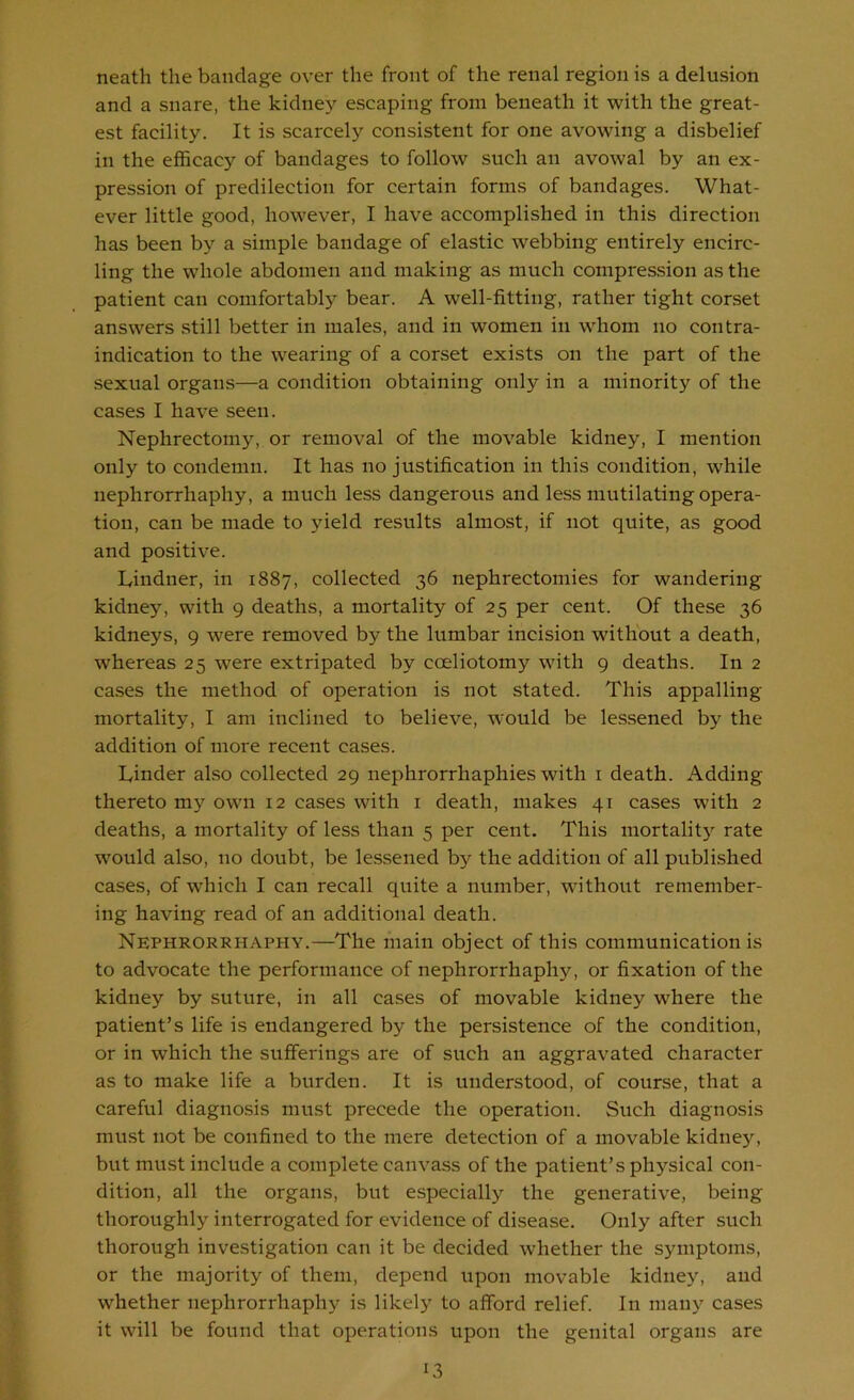 neath the bandage over the front of the renal region is a delusion and a snare, the kidne}’’ escaping from beneath it with the great- est facility. It is scarcely consistent for one avowing a disbelief in the efficacy of bandages to follow such an avowal by an ex- pression of predilection for certain forms of bandages. What- ever little good, however, I have accomplished in this direction has been by a simple bandage of elastic webbing entirely encirc- ling the whole abdomen and making as much compression as the patient can comfortably bear. A well-fitting, rather tight corset answers still better in males, and in women in whom no contra- indication to the wearing of a corset exists on the part of the sexual organs—a condition obtaining only in a minority of the cases I have seen. Nephrectomy, or removal of the movable kidney, I mention only to condemn. It has no justification in this condition, while nephrorrhaphy, a much less dangerous and less mutilating opera- tion, can be made to yield results almost, if not quite, as good and positive. Lindner, in 1887, collected 36 nephrectomies for wandering kidney, with 9 deaths, a mortality of 25 per cent. Of these 36 kidneys, 9 were removed by the lumbar incision without a death, whereas 25 were extripated by coeliotomy with 9 deaths. In 2 cases the method of operation is not stated. This appalling mortality, I am inclined to believe, would be lessened by the addition of more recent cases. Linder also collected 29 nephrorrhaphies with i death. Adding thereto my own 12 cases with i death, makes 41 cases with 2 deaths, a mortality of less than 5 per cent. This mortality rate would also, no doubt, be lessened by the addition of all published cases, of which I can recall quite a number, without remember- ing having read of an additional death. Nephrorrhaphy.—The main object of this communication is to advocate the performance of nephrorrhaphy, or fixation of the kidney by suture, in all cases of movable kidney where the patient’s life is endangered by the persistence of the condition, or in which the sufferings are of such an aggravated character as to make life a burden. It is understood, of course, that a careful diagnosis must precede the operation. Such diagnosis must not be confined to the mere detection of a movable kidney, but must include a complete canvass of the patient’s physical con- dition, all the organs, but especially the generative, being thoroughly interrogated for evidence of disease. Only after such thorough investigation can it be decided whether the symptoms, or the majority of them, depend upon movable kidney, and whether nephrorrhaphy is likely to afford relief. In many cases it will be found that operations upon the genital organs are