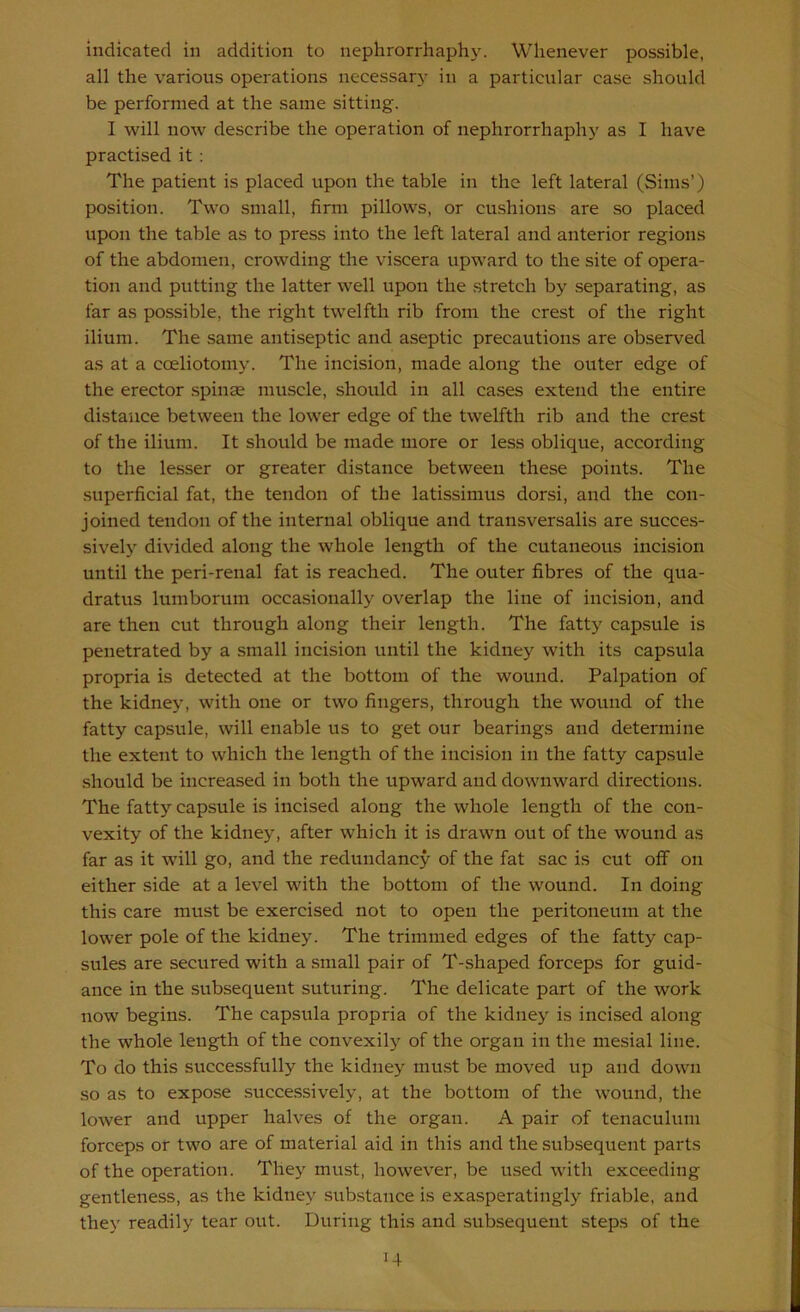 indicated in addition to nephrorrhaphy. Whenever possible, all the various operations necessary in a particular case should be performed at the same sitting. I will now describe the operation of nephrorrhaphy as I have practised it : The patient is placed upon the table in the left lateral (Sims’) position. Two small, firm pillows, or cushions are so placed upon the table as to press into the left lateral and anterior regions of the abdomen, crowding the viscera upward to the site of opera- tion and putting the latter well upon the .stretch by separating, as far as possible, the right twelfth rib from the crest of the right ilium. The same antiseptic and aseptic precautions are observed as at a coeliotoniy. The incision, made along the outer edge of the erector spinas muscle, should in all cases extend the entire distance between the lower edge of the twelfth rib and the crest of the ilium. It should be made more or less oblique, according to the lesser or greater distance between these points. The superficial fat, the tendon of the latissimus dorsi, and the con- joined tendon of the internal oblique and transversalis are succes- sively divided along the whole length of the cutaneous incision until the peri-renal fat is reached. The outer fibres of the qua- dratus lumborum occasionally overlap the line of incision, and are then cut through along their length. The fatty capsule is penetrated by a small incision until the kidney with its capsula propria is detected at the bottom of the wound. Palpation of the kidney, with one or two fingers, through the wound of the fatty capsule, will enable us to get our bearings and determine the extent to which the length of the incision in the fatty capsule should be increased in both the upward and downward directions. The fatty capsule is incised along the whole length of the con- vexity of the kidney, after which it is drawn out of the wound as far as it will go, and the redundancy of the fat sac is cut off on either side at a level with the bottom of the wound. In doing this care must be exercised not to open the peritoneum at the lower pole of the kidney. The trimmed edges of the fatty cap- sules are secured with a small pair of T-shaped forceps for guid- ance in the subsequent suturing. The delicate part of the work now begins. The capsula propria of the kidney is incised along the whole length of the convexily of the organ in the mesial line. To do this successfully the kidney must be moved up and down so as to expose successively, at the bottom of the wound, the lower and upper halves of the organ. A pair of tenaculum forceps or two are of material aid in this and the subsequent parts of the operation. They must, however, be used with exceeding gentleness, as the kidney substance is exasperatingly friable, and they readily tear out. During this and subsequent steps of the