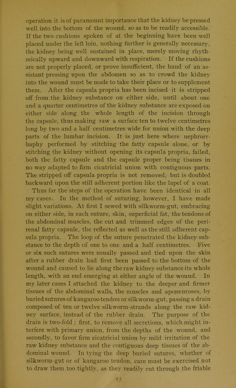 operation it is of paramount importance that the kidney be pressed well into the bottom of the wound, so as to be readily accessible. If the two cushions spoken of at the beginning have been well placed under the left loin, nothing further is generally necessary', the kidney being well sustained in place, merely moving rhyth- mically upward and downward with respiration. If the cushions are not properly placed, or prove insufficient, the hand of an as- sistant pressing upon the abdomen so as to crowd the kidney into the wound must be made to take their place or to supplement them. After the capsula propria has been incised it is stripped off from the kidney substance on either side, until about one and a quarter centimetres of the kidney substance are exposed on either side along the whole length of the incision through the capsule, thus making raw a surface ten to twelve centimetres long by two and a half centimetres wide for union with the deep parts of the lumbar incision. It is just here where nephrorr- haphy performed by stitching the fatty capsule alone, or by stitching the kidney without opening its capsula propria, failed, both the fatty capsule and the capsule proper being tissues in no way adapted to firm cicatricial union with contiguous parts. The stripped off capsula propria is not removed, but is doubled backward upon the still adherent portion like the lapel of a coat. Thus far the steps of the operation have been identical in all my cases. In the method of suturing, however, I have made slight variations. At first I sewed with silkworm-gut, embracing on either side, in each suture, skin, superficial fat, the tendons of the abdominal muscles, the cut and trimmed edges of the peri- renal fatty capsule, the reflected as well as the still adherent cap- sula propria. The loop of the suture penetrated the kidney sub- stance to the depth of one to one and a half centimetres. Five or six such sutures were usually passed and tied upon the skin after a rubber drain had first been passed to the bottom of the wound and caused to lie along the raw kidney substance its whole length, with an end emerging at either angle of the wound. In my later cases I attached the kidney to the deeper and firmer tissues of the abdominal wall.s, the muscles and apopeuroses, by buried sutures of kangaroo tendon or silkworm-gut, passing a drain composed of ten or twelve silkworm-.strands along the raw kid- nej^ surface, instead of the rubber drain. The purpose of the drain is two-fold ; first, to remove all secretions, which might in- terfere with primary union, from the depths of the wound, and secondly, to favor firm cicatricial union by mild irritation of the raw kidney .substance and the contiguous deep tissues of the ab- dominal wound. In tying the deep buried .sutures, whether of silkworm-gut or of kangaroo tendon, care must be exercised not to draw them too tightly, as they readilj'^ cut through the friable