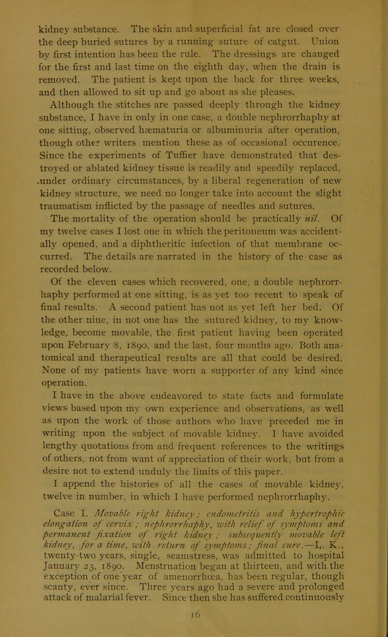 kidney substance. The skin and superficial fat are closed over the deep buried sutures bj a running suture of catgut. Union by first intention has been the rule. The dressings are changed for the first and last time on the eighth daj'-, when the drain is removed. The patient is kept upon the back for three weeks, and then allowed to sit up and go about as she pleases. Although the stitches are passed deeply through the kidney substance, I have in only in one case, a double nephrorrhaph}'^ at one sitting, observed hsematuria or albuminuria after operation, though other writers mention these as of occasional occurence. Since the experiments of Tuffier have demonstrated that des- troyed or ablated kidney tissue is readily and speedily replaced, .under ordinary circumstances, by a liberal regeneration of new kidney structure, we need no longer take into account the slight traumatism inflicted by the passage of needles and sutures. The mortality of the operation should be practically nil. Of my twelve cases I lost one in which the peritoneum was accident- ally opened, and a diphtheritic infection of that membrane oc- curred. The details are narrated in the histor)”^ of the case as recorded below. Of the eleven cases which recovered, one, a double nephrorr- haphy performed at one sitting, is as yet too recent to speak of final results. A second patient has not as yet left her bed. Of the other nine, in not one has the sutured kidue}^ to my know- ledge, become movable, the first patient having been operated upon February 8, 1890, and the last, four months ago. Both ana- tomical and therapeutical results are all that could be desired. None of my patients have worn a supporter of any kind since operation. I have in the above endeavored to state facts and formulate view's based upon my owm experience and observations, as w'ell as upon the work of those authors who have preceded me in writing upon the subject of movable kidney. I have avoided lengthy quotations from and frequent references to the writings of others, not from want of appreciation of their w'ork, but from a desire not to extend unduly the limits of this paper. I append the histories of all the cases of movable kidne)', twelve in number, in which I have performed nephrorrhaphy. Case I. Movable right kidney; endometritis and hypertrophic elongation of cervix; yiephrorrhaphywith relief of symptoms and perynaneyit fixation of right kidney; subsequently movable left kidney, fora time, with return of symptoms; final cure.—L. K., twenty-two years, single, seamstress, w'as admitted to hospital Januar}' 23, 1890. Menstruation began at thirteen, and with the exception of one’year of amenorrhoea, has been regular, though scanty, ever since. Three years ago had a severe and prolonged attack of malarial fever. Since then she has suffered continuously