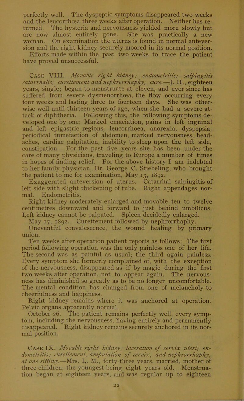 perfectly well. The dyspeptic symptoms disappeared two weeks and the leucorrhoea three weeks after operation. Neither has re- turned. The h5'steria and nervousness yielded more slowly but are now almost entirely gone. She was practically a new woman. On examination the uterus is found in normal antever- sion and the right kidney securely moored in its normal position. Efforts made within the past two weeks to trace the patient have proved unsuccessful. Case VIII. Movable right kidney; endoniet7'itis; salpingitis catarrhalis; cuTette))ient aiidnephrorrhaphy; aire.—^J. H., eighteen years, single; began to menstruate at eleven, and ever since has suffered from severe dysmenorrhoea, the flow occurring every four weeks and lasting three to fourteen days. She was other- wise well until thirteen years of age, when she had a severe at- tack of diphtheria. Following this, the following sj^mptoms de- veloped one by one: Marked emaciation, pains in left inguinal and left epigastric regions, leucorrhoea, anorexia, dyspepsia, periodical tumefaction of abdomen, marked nervousness, head- aches, cardiac palpitation, inability to sleep upon the left side, constipation. For the past five years she has been under the care of many physicians, traveling to Europe a number of times in hopes of finding relief. For the above history I am indebted to her family physician, Dr. George C. Stiebeling, who brought the patient to me for examination, May 13, 1892. Exaggerated anteversion of uterus. Catarrhal salpingitis of left side with slight thickening of tube. Right appendages nor- mal. Endometritis. Right kidney moderately enlarged and movable ten to twelve centimetres downward and forward to just behind umbilicus. Left kidney cannot be palpated. Spleen decidedly enlarged. May 17, 1892. Curettement followed by nephrorrhaphy. Uneventful convalescence, the wound healing by primary union. Ten weeks after operation patient reports as follows: The first period following operation was the only painless one of her life. The second was as painful as usual; the third again painless. Every symptom she formerly complained of, with the exception of the nervousness, disappeared as if by magic during the first two weeks after operation, not to appear again. The nervous- ness has diminished so greatly as to be no longer uncomfortable. The mental condition has changed from one of melancholy to cheerfulness and happine.ss. Right kidney remains where it was anchored at operation. Pelvic organs apparently normal. October 26. The patient remains perfectly well, every symp- tom, including the nervou.sness, having entirely and permanently disappeared. Right kidney remains securely anchored in its nor- mal position. Case IX. Movable right kidney; laceratmi of cervix 7iteri; en- dometritis; airettcment, ai^ipictation of cervix, and nephi'orrhaphy, at one sitting.—Mrs. E. M., forty-three years, married, mother of three children, the youngest being eight years old. Menstrua- tion began at eighteen years, and was regular up to eighteen
