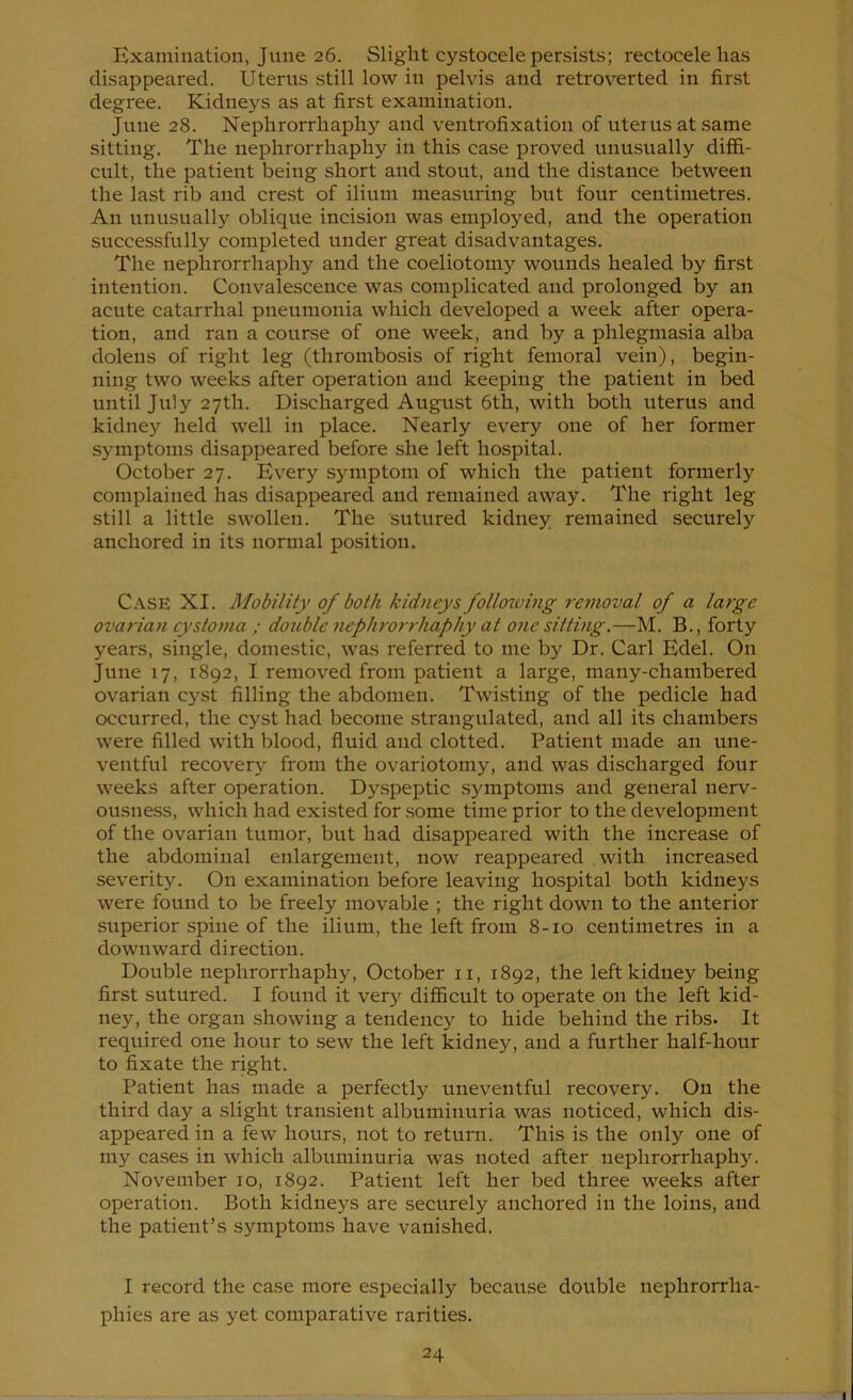 Examination, June 26. Slight cystocele persists; rectocele has disappeared. Uterus still low in pelvis and retroverted in first degree. Kidneys as at first examination. June 28. Nephrorrhaphy and ventrofixation of uterus at same sitting. The nephrorrhaphy in this case proved unusually diffi- cult, the patient being short and stout, and the distance between the last rib and crest of ilium measuring but four centimetres. An unusually oblique incision was employed, and the operation successfully completed under great disadvantages. The nephrorrhaphy and the coeliotomy wounds healed by first intention. Convalescence was complicated and prolonged by an acute catarrhal pneumonia which developed a week after opera- tion, and ran a course of one week, and by a phlegmasia alba dolens of right leg (thrombosis of right femoral vein), begin- ning two weeks after operation and keeping the patient in bed until July 27th. Discharged August 6th, with both uterus and kidney held well in place. Nearly every one of her former symptoms disappeared before she left hospital. October 27. Every sjmiptom of which the patient formerly complained has disappeared and remained away. The right leg still a little swollen. The sutured kidney remained securely anchored in its normal position. C.'VSE XI. Mobility of both kidneys follozving re^noval of a large ovarian cystoma ; double nephrorrhaphy at one sitting.—M. B., forty years, single, domestic, was referred to me by Dr. Carl Edel. On June 17, 1892, I removed from patient a large, many-chambered ovarian cyst filling the abdomen. Twisting of the pedicle had occurred, the cyst had become .strangulated, and all its chambers were filled with blood, fluid and clotted. Patient made an une- ventful recover}' from the ovariotomy, and was discharged four weeks after operation. Dyspeptic symptoms and general nerv- ousne.ss, which had existed for some time prior to the development of the ovarian tumor, but had disappeared with the increase of the abdominal enlargement, now reappeared with increased severit}^. On examination before leaving hospital both kidneys were found to be freely movable ; the right down to the anterior superior spine of the ilium, the left from 8-10 centimetres in a downward direction. Double nephrorrhaphy, October ii, 1892, the left kidney being first sutured. I found it very difficult to operate on the left kid- ney, the organ showing a tendency to hide behind the ribs. It required one hour to sew the left kidney, and a further half-hour to fixate the right. Patient has made a perfectly uneventful recovery. On the third day a slight transient albuminuria was noticed, which dis- appeared in a few hours, not to return. This is the only one of my cases in which albuminuria was noted after nephrorrhaphy. November 10, 1892. Patient left her bed three weeks after operation. Both kidneys are securely anchored in the loins, and the patient’s symptoms have vanished. I record the case more especially because double nephrorrha- phies are as yet comparative rarities.