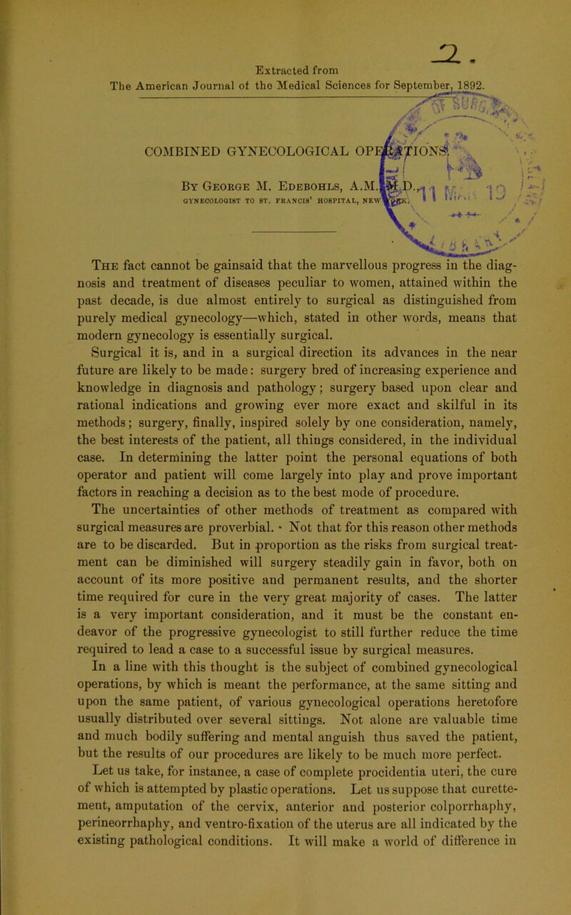 JZ. Extracted from The American Journal of the Medical Sciences frvr s«nf«mW isqo COMBINED GYNECOLOGICAL OPER£pIONS By George M. Edebohls, A.M.lM E GYNECOLOGIST TO ST. FRANCIS’ HOSPITAL, NEWWgfPti The fact cannot be gainsaid that the marvellous progress in the diag- nosis and treatment of diseases peculiar to women, attained within the past decade, is due almost entirely to surgical as distinguished from purely medical gynecology—which, stated in other words, means that modern gynecology is essentially surgical. Surgical it is, and in a surgical direction its advances in the near future are likely to be made: surgery bred of increasing experience and knowledge in diagnosis and jDathology; surgery based upon clear and rational indications and growing ever more exact and skilful in its methods; surgery, finally, inspired solely by one consideration, namely, the best interests of the patient, all things considered, in the individual case. In determining the latter point the personal equations of both operator and patient will come largely into play and prove important factors in reaching a decision as to the best mode of procedure. The uncertainties of other methods of treatment as compared with surgical measures are proverbial. * Not that for this reason other methods are to be discarded. But in proportion as the risks from surgical treat- ment can be diminished will surgery steadily gain in favor, both on account of its more positive and permanent results, and the shorter time required for cure in the very great majority of cases. The latter is a very important consideration, and it must be the constant en- deavor of the progressive gynecologist to still further reduce the time required to lead a case to a successful issue by surgical measures. In a line with this thought is the subject of combined gynecological operations, by which is meant the performance, at the same sitting and upon the same patient, of various gynecological operations heretofore usually distributed over several sittings. Not alone are valuable time and much bodily suffering and mental anguish thus saved the patient, but the results of our procedures are likely to be much more perfect. Let us take, for instance, a case of complete procidentia uteri, the cure of which is attempted by plastic operations. Let us suppose that curette- ment, amputation of the cervix, anterior and posterior colporrhaphy, perineorrhaphy, and ventro-fixation of the uterus are all indicated by the existing pathological conditions. It will make a world of difference in