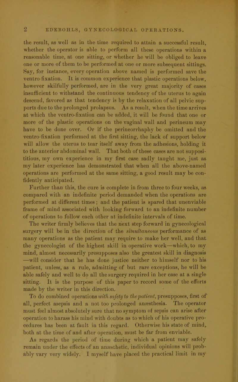 the result, as well as in the time required to attain a successful result, whether the operator is able to perform all these operations within a reasonable time, at one sitting, or whether he will be obliged to leave one or more of them to be performed at one or more subsequent sittings. Say, for instance, every operation above named is performed save the ventro fixation. It is common experience that plastic operations below, however skilfully performed, are in the very great majority of cases insufficient to withstand the continuous tendency of the uterus to again descend, favored as that tendency is by the relaxation of all pelvic sup- ports due to the prolonged prolapsus. As a result, when the time arrives at which the ventro-fixation can be added, it will be found that one or more of the plastic operations on the vaginal wall and perineum may have to be done over. Or if the perineorrhaphy be omitted and the ventro-fixation performed at the first sitting, the lack of support below will allow the uterus to tear itself away from the adhesions, holding it to the anterior abdominal wall. That both of these cases are not supposi- titious, my own experience in my first case sadly taught me, just as my later experience has demonstrated that when all the above-named operations are performed at the same sitting, a good result may be con- fidently anticipated. Further thau this, the cure is complete in from three to four weeks, as compared with an indefinite period demanded when the operations are performed at different times ; and the patient is spared that unenviable frame of mind associated with looking forward to an indefinite number of operations to follow each other at indefinite intervals of time. The writer firmly believes that the next step forward in gynecological surgery will be in the direction of the sbnultaneous performance of as many operations as the patient may require to make her well, and that the gynecologist of the highest skill in operative work—which, to my mind, almost necessarily presupposes also the greatest skill in diagnosis —will consider that he has done justice neither to himself nor to his patient, unless, as a rule, admitting of but rare exceptions, he will be able safely and well to do all the surgery required in her case at a single sitting. It is the purpose of this paper to record some of the efforts made by the writer in this direction. To do combined operations with safety to the patient, presupposes, first of all, perfect asepsis and a not too prolonged amesthesia. The operator must feel almost absolutely sure that no symptom of sepsis can arise after operation to harass his mind with doubts as to which of his operative pro- cedures has been at fault in this regard. Otherwise his state of mind, both at the time of and after operation, must be far from enviable. As regards the period of time during which a patient may safely remain under the effects of an anresthetic, individual opinions will prob- ably vary very widely. I myself have placed the practical limit in my