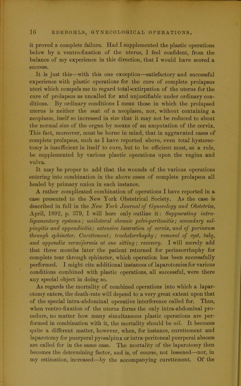 it proved a complete failure. Had I supplemented the plastic operations below by a ventro-fixation of the uterus, I feel confident, from the balance of my experience in this direction, that I would have scored a success. It is just this—with this one exception—satisfactory and successful experience with plastic operations for the cure of complete prolapsus uteri which compels me to regard total‘extirpation of the uterus for the cure of prolapsus as uncalled for and unjustifiable under ordinary con- ditions. By ordinary conditions I mean those in which the prolapsed uterus is neither the seat of a neoplasm, nor, without containing a neoplasm, itself so increased in size that it may not be reduced to about the normal size of the organ by means of an amputation of the cervix. This fact, moreover, must be borne in mind, that in aggravated cases of complete prolapsus, such as I have reported above, even total hysterec- tomy is insufficient in itself to cure, but to be efficient must, as a rule, be supplemented by various plastic operations upon the vagina and vulva. It may be proper to add that the wounds of the various operations entering into combination in the above cases of complete prolapsus all healed by primary union in each instance. A rather complicated combination of operations I have reported in a case presented to the New York Obstetrical Society. As the case is described in full in the New York Journal of Gynecology and Obstetrics, April, 1892, p. 379, I will here only outline it: Suppurating intra- ligamentary cystoma; unilateral chronic pelvi-peritonitis; secondary sal- pingitis and appendicitis; extensive laceration of cervix, and of perineum through sphinder. Curettement; trachelorrhaphy; removal of cyst, tube, and appendix vermiformis at one sitting; recovery. I will merely add that three months later the patient returned for perineorrhaphy for complete tear through sphincter, which operation has been successfully performed. I might cite additional instances of laparotomies for various conditions combined with plastic operations, all successful, were there any special object in doing so. As regards the mortality of combined operations into which a lapar- otomy enters, the death-rate will depend to a very great extent upon that of the special intra-abdominal operative interference called for. Thus, when ventro-fixation of the uterus forms the only intra-abdominal pro- cedure, no matter how many simultaneous plastic operations are per- formed in combination with it, the mortality should be nil. It becomes quite a different matter, however, when, for instance, curettement and laparotomy for puerperal pyosalpinx or intra-peritoneal puerperal abscess are called for in the same case. The mortality of the laparotomy then becomes the determining factor, and is, of course, not lessened—nor, in my estimation, increased—by the accompanying curettement. Of the