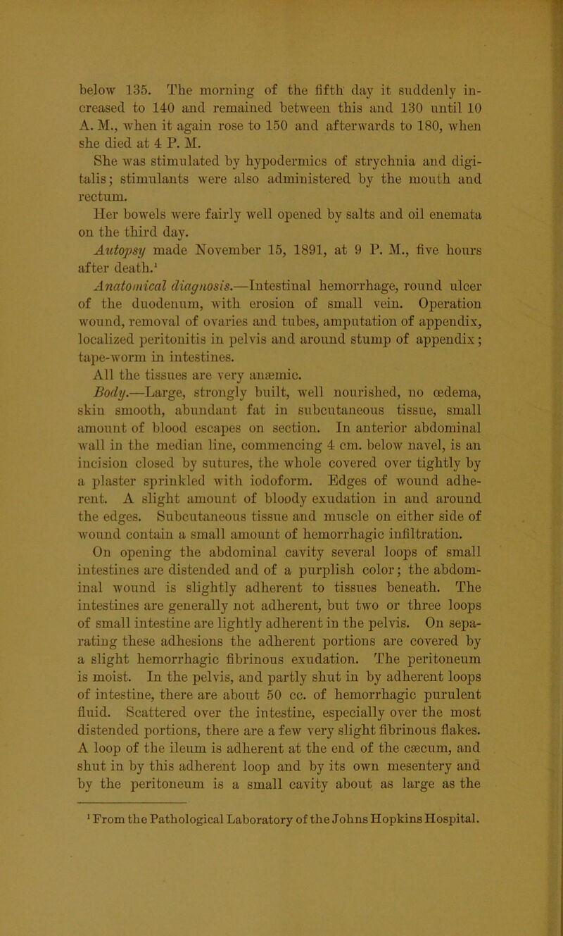 below 135. The morning of the fifth day it suddenly in- creased to 140 and remained between this and 130 until 10 A. M., when it again rose to 150 and afterwards to 180, when she died at 4 P. M. She was stimulated by hypodermics of strychnia and digi- talis; stimulants were also administered by the mouth and rectum. Her bowels were fairly well opened by salts and oil enemata on the third day. Autopsy made November 15, 1891, at 9 P. M., five hours after death.1 Anatomical diagnosis.—Intestinal hemorrhage, round ulcer of the duodenum, with erosion of small vein. Operation wound, removal of ovaries and tubes, amputation of appendix, localized peritonitis in pelvis and around stump of appendix; tape-worm in intestines. All the tissues are very anaemic. Body.—Large, strongly built, well nourished, no oedema, skin smooth, abundant fat in subcutaneous tissue, small amount of blood escapes on section. In anterior abdominal wall in the median line, commencing 4 cm. below navel, is an incision closed by sutures, the whole covered over tightly by a plaster sprinkled with iodoform. Edges of wound adhe- rent. A slight amount of bloody exudation in and around the edges. Subcutaneous tissue and muscle on either side of wound contain a small amount of hemorrhagic infiltration. On opening the abdominal cavity several loops of small intestines are distended and of a purplish color; the abdom- inal wound is slightly adherent to tissues beneath. The intestines are generally not adherent, but two or three loops of small intestine are lightly adherent in the pelvis. On sepa- rating these adhesions the adherent portions are covered by a slight hemorrhagic fibrinous exudation. The peritoneum is moist. In the pelvis, and partly shut in by adherent loops of intestine, there are about 50 cc. of hemorrhagic purulent fluid. Scattered over the intestine, especially over the most distended portions, there are a few very slight fibrinous flakes. A loop of the ileum is adherent at the end of the caecum, and shut in by this adherent loop and by its own mesentery and by the peritoneum is a small cavity about as large as the 1 From the Pathological Laboratory of the Johns Hopkins Hospital.