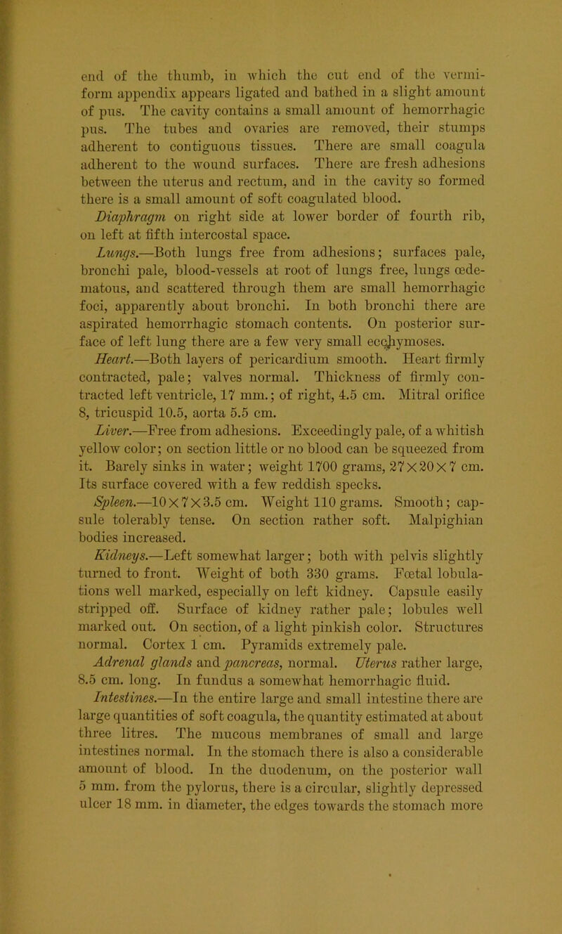 end of the thumb, in which the cut end of the vermi- form appendix appears ligated and bathed in a slight amount of pus. The cavity contains a small amount of hemorrhagic pus. The tubes and ovaries are removed, their stumps adherent to contiguous tissues. There are small coagula adherent to the wound surfaces. There are fresh adhesions between the uterus and rectum, and in the cavity so formed there is a small amount of soft coagulated blood. Diaphragm on right side at lower border of fourth rib, on left at fifth intercostal space. Lungs.—Both lungs free from adhesions; surfaces pale, bronchi pale, blood-vessels at root of lungs free, lungs oede- matous, and scattered through them are small hemorrhagic foci, apparently about bronchi. In both bronchi there are aspirated hemorrhagic stomach contents. On posterior sur- face of left lung there are a few very small eccjiymoses. Heart.—Both layers of pericardium smooth. Heart firmly contracted, pale; valves normal. Thickness of firmly con- tracted left ventricle, 17 mm.; of right, 4.5 cm. Mitral orifice 8, tricuspid 10.5, aorta 5.5 cm. Liver.—Tree from adhesions. Exceedingly pale, of a whitish yellow color; on section little or no blood can be squeezed from it. Barely sinks in water; weight 1700 grams, 27x20x7 cm. Its surface covered with a few reddish specks. Spleen.—10x7x3.5 cm. Weight 110 grams. Smooth; cap- sule tolerably tense. On section rather soft. Malpighian bodies increased. Kidneys.—Left somewhat larger; both with pelvis slightly turned to front. Weight of both 330 grams. Foetal lobula- tions well marked, especially on left kidney. Capsule easily stripped off. Surface of kidney rather pale; lobules well marked out. On section, of a light pinkish color. Structures normal. Cortex 1 cm. Pyramids extremely pale. Adrenal glands and pancreas, normal. Uterus rather large, 8.5 cm. long. In fundus a somewhat hemorrhagic fluid. Intestines.—In the entire large and small intestine there are large quantities of soft coagula, the quantity estimated at about three litres. The mucous membranes of small and large intestines normal. In the stomach there is also a considerable amount of blood. In the duodenum, on the posterior wall 5 mm. from the pylorus, there is a circular, slightly depressed ulcer 18 mm. in diameter, the edges towards the stomach more