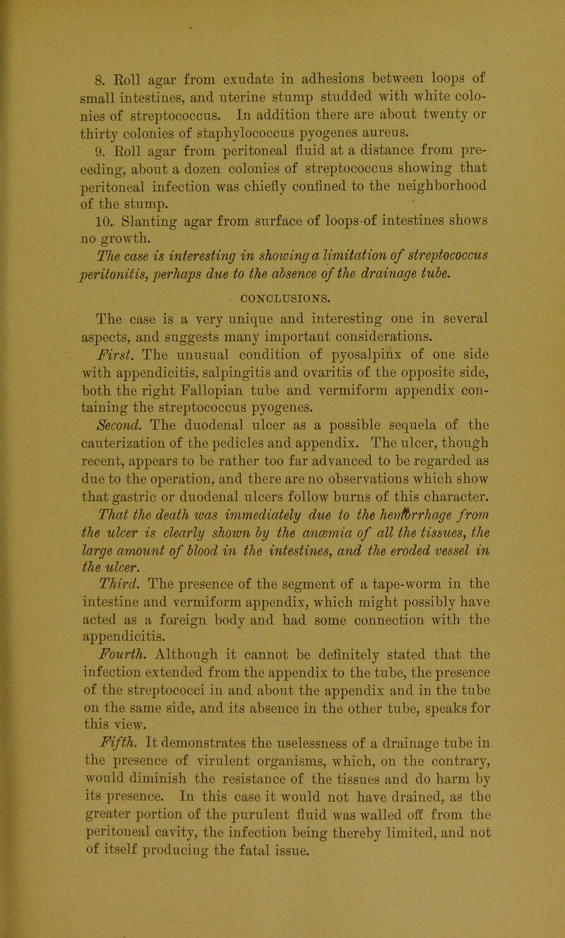 8. Roll agar from exudate in adhesions between loops of small intestines, and uterine stump studded with white colo- nies of streptococcus. In addition there are about twenty or thirty colonies of staphylococcus pyogenes aureus. 9. Roll agar from peritoneal fluid at a distance from pre- ceding, about a dozen colonies of streptococcus showing that peritoneal infection was chiefly confined to the neighborhood of the stump. 10. Slanting agar from surface of loops-of intestines shows no growth. The case is interesting in showing a limitation of streptococcus peritonitis, perhaps due to the absence of the drainage tube. CONCLUSIONS. The case is a very unique and interesting one in several aspects, and suggests many important considerations. First. The unusual condition of pyosalpinx of one side with appendicitis, salpingitis and ovaritis of the opposite side, both the right Fallopian tube and vermiform appendix con- taining the streptococcus pyogenes. Second. The duodenal ulcer as a possible sequela of the cauterization of the pedicles and appendix. The ulcer, though recent, appears to be rather too far advanced to be regarded as due to the operation, and there are no observations which show that gastric or duodenal ulcers follow burns of this character. That the death was immediately due to the henfbrrhage from the ulcer is clearly shoiun by the anaemia of all the tissues, the large amount of blood in the intestines, and the eroded vessel in the ulcer. Third. The presence of the segment of a tape-worm in the intestine and vermiform appendix, which might possibly have acted as a foreign body and had some connection with the appendicitis. Fourth. Although it cannot be definitely stated that the infection extended from the appendix to the tube, the presence of the streptococci in and about the appendix and in the tube on the same side, and its absence in the other tube, speaks for this view. Fifth. It demonstrates the uselessness of a drainage tube in the presence of virulent organisms, which, on the contrary, would diminish the resistance of the tissues and do harm by its presence. In this case it would not have drained, as the greater portion of the purulent fluid was walled off from the peritoneal cavity, the infection being thereby limited, and not of itself producing the fatal issue.