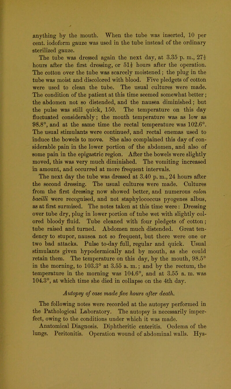 anything by the mouth. When the tube was inserted, 10 per cent, iodoform gauze was used in the tube instead of the ordinary sterilized gauze. The tube was dressed again the next day, at 3.35 p. m., 21 h hours after the first dressing, or 51 £ hours after the operation. The cotton over the tube was scarcely moistened; the plug in the tube was moist and discolored with blood. Five pledgets of cotton were used to clean the tube. The usual cultures were made. The condition of the patient at this time seemed somewhat better ; the abdomen not so distended, and the nausea diminished; but the pulse was still quick, 150. The temperature on this day fluctuated considerably; the mouth temperature was as low as 98.8°, and at the same time the rectal temperature was 102.6°. The usual stimulants were continued, and rectal enemas used to induce the bowels to move. She also complained this day of con- siderable pain in the lower portion of the abdomen, and also of some pain in the epigastric region. After the bowels were slightly moved, this was very much diminished. The vomiting increased in amount, and occurred at more frequent intervals. The next day the tube was dressed at 3.40 p. m., 24 hours after the second dressing. The usual cultures were made. Cultures from the first dressing now showed better, and numerous colon bacilli were recognised, and not staphylococcus pyogenes albus, as at first surmised. The notes taken at this time were: Dressing over tube dry, plug in lower portion of tube wet with slightly col- ored bloody fluid. Tube cleaned with four pledgets of cotton; tube raised and turned. Abdomen much distended. Great ten- dency to stupor, nausea not so frequent, but there were one or two bad attacks. Pulse to-day full, regular and quick. Usual stimulants given hypodermically and by mouth, as she could retain them. The temperature on this day, by the mouth, 98.5° in the morning, to 103.3° at 3.55 a. m.; and by the rectum, the temperature in the morning was 104.6°, and at 3.55 a. m. was 104.3°, at which time she died in collapse on the 4th day. Autopsy of case made five hours after death. The following notes were recorded at the autopsy performed in the Pathological Laboratory. The autopsy is necessarily imper- fect, owing to the conditions under which it was made. Anatomical Diagnosis. Diphtheritic enteritis. Oedema of the lungs. Peritonitis. Operation wound of abdominal walls. Hys-