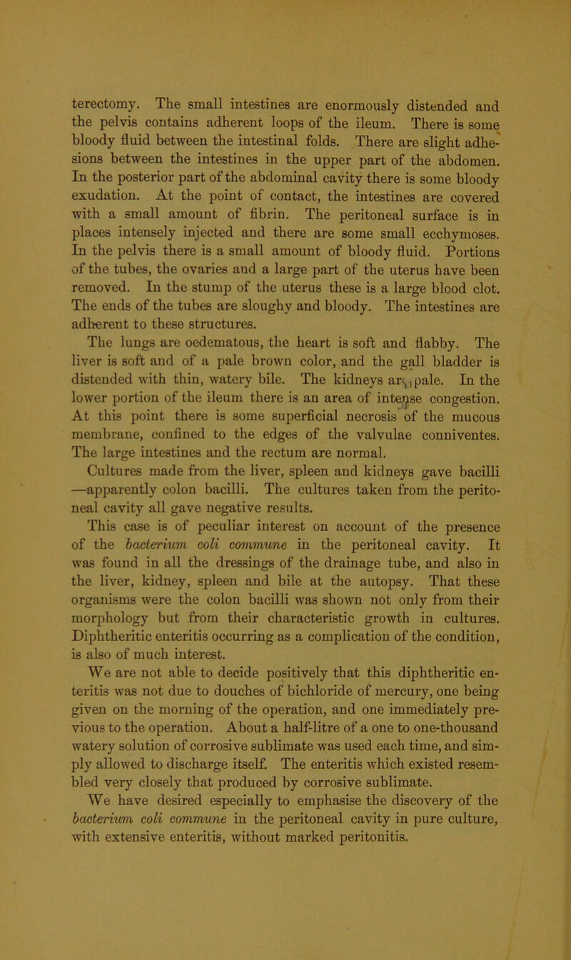 terectomy. The small intestines are enormously distended and the pelvis contains adherent loops of the ileum. There is some bloody fluid between the intestinal folds. There are slight adhe- sions between the intestines in the upper part of the abdomen. In the posterior part of the abdominal cavity there is some bloody exudation. At the point of contact, the intestines are covered with a small amount of fibrin. The peritoneal surface is in places intensely injected and there are some small ecchymoses. In the pelvis there is a small amount of bloody fluid. Portions of the tubes, the ovaries and a large part of the uterus have been removed. In the stump of the uterus these is a large blood clot. The ends of the tubes are sloughy and bloody. The intestines are adherent to these structures. The lungs are oedematous, the heart is soft and flabby. The liver is soft and of a pale brown color, and the gall bladder is distended with thin, watery bile. The kidneys art,, pale. In the lower portion of the ileum there is an area of intense congestion. At this point there is some superficial necrosis of the mucous membrane, confined to the edges of the valvulae conniventes. The large intestines and the rectum are normal. Cultures made from the liver, spleen and kidneys gave bacilli —apparently colon bacilli. The cultures taken from the perito- neal cavity all gave negative results. This case is of peculiar interest on account of the presence of the bacterium coli commune in the peritoneal cavity. It was found in all the dressings of the drainage tube, and also in the liver, kidney, spleen and bile at the autopsy. That these organisms were the colon bacilli was shown not only from their morphology but from their characteristic growth in cultures. Diphtheritic enteritis occurring as a complication of the condition, is also of much interest. We are not able to decide positively that this diphtheritic en- teritis was not due to douches of bichloride of mercury, one being given on the morning of the operation, and one immediately pre- vious to the operation. About a half-litre of a one to one-thousand watery solution of corrosive sublimate was used each time, and sim- ply allowed to discharge itself. The enteritis which existed resem- bled very closely that produced by corrosive sublimate. We have desired especially to emphasise the discovery of the bacterium coli commune in the peritoneal cavity in pure culture, with extensive enteritis, without marked peritonitis.