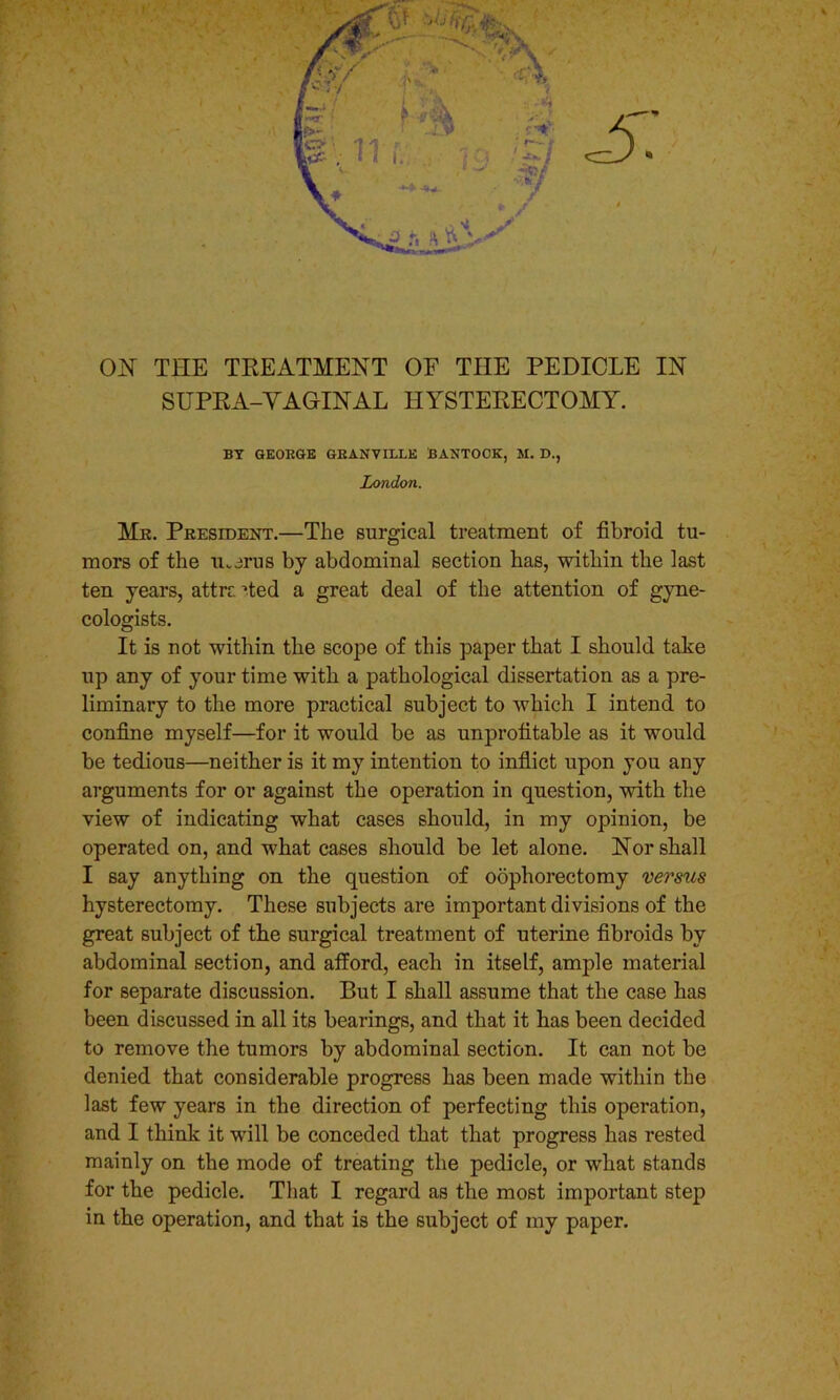 ON THE TREATMENT OF TEE PEDICLE IN SUPRA-VAGrINAL HYSTERECTOMY. BY GEORGE GRANVILLE BANTOOK, M. D., London. Mr. President.—The surgical treatment of fibroid tu- mors of the u.erus by abdominal section has, within the last ten years, attrc '•ted a great deal of the attention of gyne- cologists. It is not within the scope of this paper that I should take up any of your time with a pathological dissertation as a pre- liminary to the more practical subject to which I intend to confine myself—for it would be as unprofitable as it would be tedious—neither is it my intention to inflict upon you any arguments for or against the operation in question, with the view of indicating what cases should, in my opinion, be operated on, and what cases should be let alone. Nor shall I say anything on the question of oophorectomy versus hysterectomy. These subjects are important divisions of the great subject of the surgical treatment of uterine fibroids by abdominal section, and afford, each in itself, ample material for separate discussion. But I shall assume that the case has been discussed in all its bearings, and that it has been decided to remove the tumors by abdominal section. It can not be denied that considerable progress has been made within the last few years in the direction of perfecting this operation, and I think it will be conceded that that progress has rested mainly on the mode of treating the pedicle, or what stands for the pedicle. That I regard as the most important step in the operation, and that is the subject of my paper.