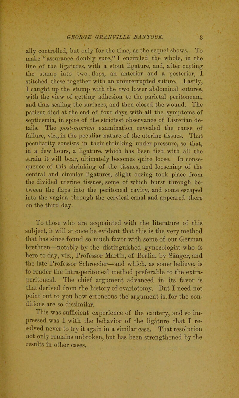 ally controlled, but only for the time, as the sequel shows. To make “assurance doubly sure,” I encircled the whole, in the line of the ligatures, with a stout ligature, and, after cutting the stump into two. flaps, an anterior and a posterior, I stitched these together with an uninterrupted suture. Lastly, I caught up the stump with the two lower abdominal sutures, with the view of getting adhesion to the parietal peritoneum, and thus sealing the surfaces, and then closed the wound. The patient died at the end of four days with all the symptoms of septicemia, in spite of the strictest observance of Listerian de- tails. The 'post-mortem examination revealed the cause of failure, viz., in the peculiar nature of the uterine tissues. That peculiarity consists in their shrinking under pressure, so that, in a few hours, a ligature, which has been tied with all the strain it will bear, ultimately becomes quite loose. In conse- quence of this shrinking of the tissues, and loosening of the central and circular ligatures, slight oozing took place from the divided uterine tissues, some of which burst through be- tween the flaps into the peritoneal cavity, and some escaped into the vagina through the cervical canal and appeared there on the third day. To those who are acquainted with the literature of this subject, it will at once be evident that this is the very method that has since found so much favor with some of our German brethren—notably by the distinguished gynecologist who is here to-day, viz., Professor Martin, of Berlin, by Sanger, and the late Professor Schroeder—and which, as some believe, is to render the intra-peritoueal method preferable to the extra- peritoneal. The chief argument advanced in its favor is that derived from the history of ovariotomy. But I need not point out to you how erroneous the argument is, for the con- ditions are so dissimilar. This was sufficient experience of the cautery, and so im- pressed was I with the behavior of the ligature that I re- solved never to try it again in a similar case. That resolution not only remains unbroken, but has been strengthened by the results in other cases.
