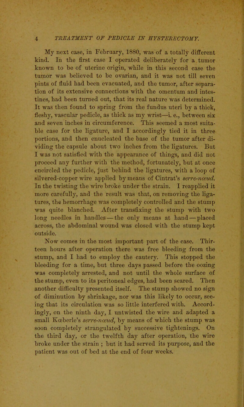 My next case, in February, 1880, was of a totally different kind. In the first case I operated deliberately for a tumor known to be of uterine origin, while in this second case the tumor was believed to be ovarian, and it was not till seven pints of fluid bad been evacuated, and the tumor, after separa- tion of its extensive connections with the omentum and intes- tines, had been turned out, that its real nature was determined. It was then found to spring from the fundus uteri by a thick, fleshy, vascular pedicle, as thick as my wrist—i. e., between six and seven inches in circumference. This seemed a most suita- ble case for the ligature, and I accordingly tied it in three portions, and then enucleated the base of the tumor after di- viding the capsule about two inches from the ligatures. But I was not satisfied with the appearance of things, and did not proceed any further with the method, fortunately, but at once encircled the pedicle, just behind the ligatures, with a loop of silvered-copper wire applied by means of Cintrat’s serre-noeud. In the twisting the wire broke under the strain. I reapplied it more carefully, and the result was that, on removing the liga- tures, the hemorrhage was completely controlled and the stump was quite blanched. After transfixing the stump with two long needles in handles — the only means at hand — placed across, the abdominal wound was closed with the stump kept outside. Now comes in the most important part of the case. Thir- teen hours after operation there was free bleeding from the stump, and I had to employ the cautery. This stopped the bleeding for a time, but three days passed before the oozing was completely arrested, and not until the whole surface of the stump, even to its peritoneal edges, had been seared. Then another difficulty presented itself. The stump showed no sign of diminution by shrinkage, nor was this likely to occur, see- ing that its circulation was so little interfered with. Accord- ingly, on the ninth day, I untwisted the wire and adapted a small Koeberle’s serre-noeud, by means of which the stump was soon completely strangulated by successive tightenings. On the third day, or the twelfth day after operation, the wire broke under the strain ; but it had served its purpose, and the patient was out of bed at the end of four weeks.