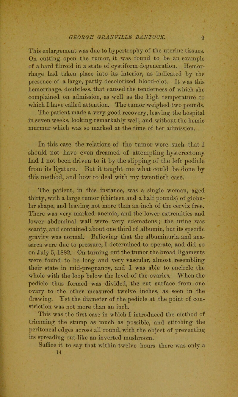 This enlargement was due to hypertrophy of the uterine tissues. On cutting open the tumor, it was found to be an example of a hard fibroid in a state of cystiform degeneration. Hemor- rhage had taken place into its interior, as indicated by the presence of a large, partly decolorized blood-clot. It was this hemorrhage, doubtless, that caused the tenderness of which she complained on admission, as well as the high temperature to which I have called attention. The tumor weighed two pounds. The patient made a very good recovery, leaving the hospital in seven weeks, looking remarkably well, and without the hemic murmur which was so marked at the time of her admission. In this case the relations of the tumor were such that I should not have even dreamed of attempting hysterectomy had I not been driven to it by the slipping of the left pedicle from its ligature. But it taught me what could be done by this method, and how to deal with my twentieth case. The patient, in this instance, was a single woman, aged thirty, with a large tumor (thirteen and a half pounds) of globu- lar shape, and leaving not more than an inch of the cervix free. There was very marked anemia, and the lower extremities and lower abdominal wall were very edematous; the urine was scanty, and contained about one third of albumin, but its specific gravity was normal. Believing that the albuminuria and ana- sarca were due to pressure, I determined to operate, and did so on July 5, 1882. On turning out the tumor the broad ligaments were found to be long and very vascular, almost resembling their state in mid-pregnancy, and I was able to encircle the whole with the loop below the level of the ovaries. When the pedicle thus formed was divided, the cut surface from one ovary to the other measured twelve inches, as seen in the drawing. Yet the diameter of the pedicle at the point of con- striction was not more than an inch. This was the first case in which I introduced the method of trimming the stump as much as possible, and stitching the peritoneal edges across all round, with the object of preventing its spreading out like an inverted mushroom. Suffice it to say that within twelve hours there was only a 14