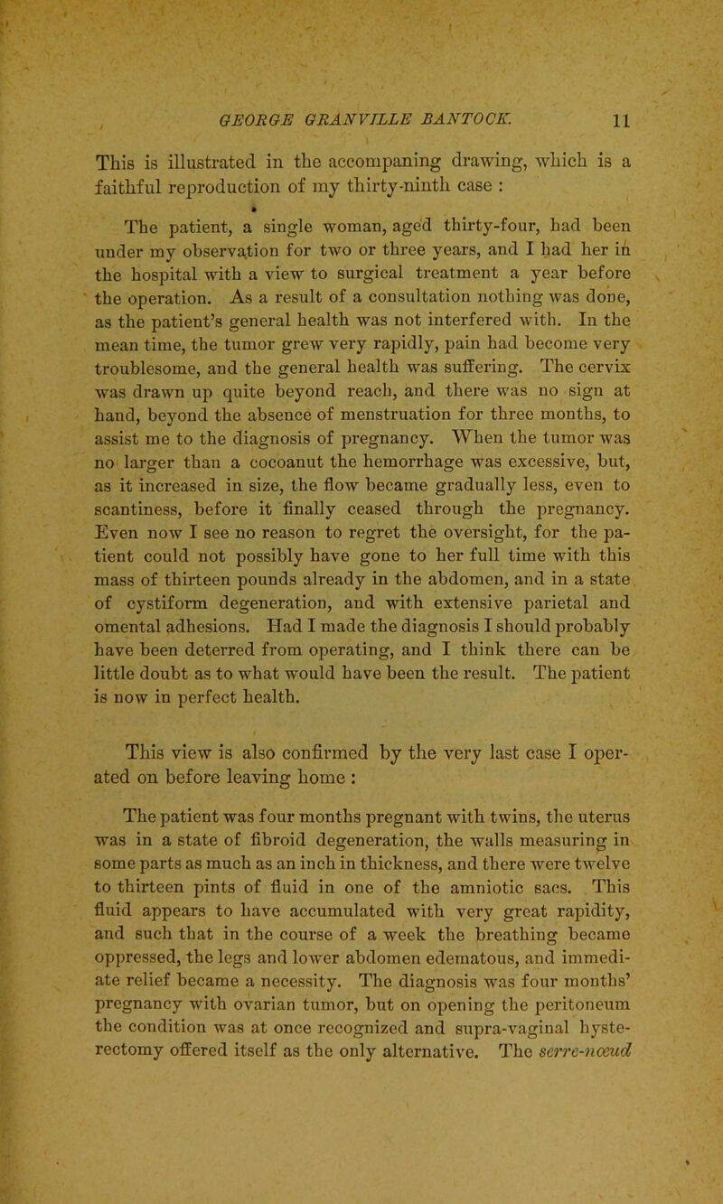 GEORGE GRANVILLE BANTOCK. H This is illustrated in the accompaning drawing, which is a faithful reproduction of ray thirty-ninth case : • The patient, a single woman, aged thirty-four, had been under my observation for two or three years, and I had her in the hospital with a view to surgical treatment a year before the operation. As a result of a consultation nothing was done, as the patient’s general health was not interfered with. In the mean time, the tumor grew very rapidly, pain had become very troublesome, and the general health was suffering. The cervix was drawn up quite beyond reach, and there was no sign at hand, beyond the absence of menstruation for three months, to assist me to the diagnosis of pregnancy. When the tumor was no larger than a cocoanut the hemorrhage was excessive, but, as it increased in size, the flow became gradually less, even to scantiness, before it finally ceased through the pregnancy. Even now I see no reason to regret the oversight, for the pa- tient could not possibly have gone to her full time with this mass of thirteen pounds already in the abdomen, and in a state of cystiform degeneration, and with extensive parietal and omental adhesions. Had I made the diagnosis I should probably have been deterred from operating, and I think there can be little doubt as to what -would have been the result. The patient is now in perfect health. This view is also confirmed by the very last case I oper- ated on before leaving home : The patient was four months pregnant with twins, the uterus was in a state of fibroid degeneration, the walls measuring in some parts as much as an inch in thickness, and there were twelve to thirteen pints of fluid in one of the amniotic sacs. This fluid appears to have accumulated with very great rapidity, and such that in the course of a week the breathing became oppressed, the legs and lower abdomen edematous, and immedi- ate relief became a necessity. The diagnosis was four months’ pregnancy with ovarian tumor, but on opening the peritoneum the condition was at once recognized and supra-vaginal hyste- rectomy offered itself as the only alternative. The serre-nceud