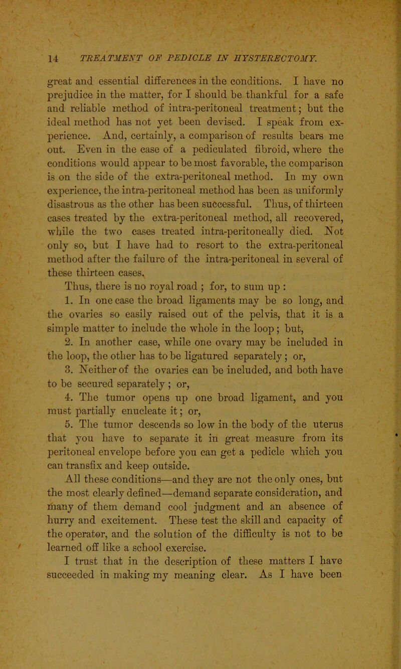 great and essential differences in the conditions. I have no prejudice in the matter, for I should be thankful for a safe and reliable method of intra-peritoneal treatment; but the ideal method has not yet been devised. I speak from ex- perience. And, certainly, a comparison of results bears me out. Even in the case of a pediculated fibroid, where the conditions would appear to be most favorable, the comparison is on the side of the extra-peritoneal method. In my own experience, the intra-peritoneal method has been as uniformly disastrous as the other has been successful. Thus, of thirteen cases treated by the extra-peritoneal method, all recovered, while the two cases treated intra-peritoneally died. Not only so, but I have had to resort to the extra-peritoneal method after the failure of the intra-peritoneal in several of these thirteen cases. Thus, there is no royal road ; for, to sum up : 1. In one case the broad ligaments may be so long, and the ovaries so easily raised out of the pelvis, that it is a simple matter to include the whole in the loop; but, 2. In another case, while one ovary may be included in the loop, the other has to be ligatured separately ; or, 3. Neither of the ovaries can be included, and both have to be secured separately ; or, 4. The tumor opens up one broad ligament, and you must partially enucleate it; or, 5. The tumor descends so low in the body of the uterus that you have to separate it in great measure from its peritoneal envelope before you can get a pedicle which you can transfix and keep outside. All these conditions—and they are not the only ones, but the most clearly defined—demand separate consideration, and many of them demand cool judgment and an absence of hurry and excitement. These test the skill and capacity of the operator, and the solution of the difficulty is not to be learned off like a school exercise. I trust that in the description of these matters I have succeeded in making my meaning clear. As I have been