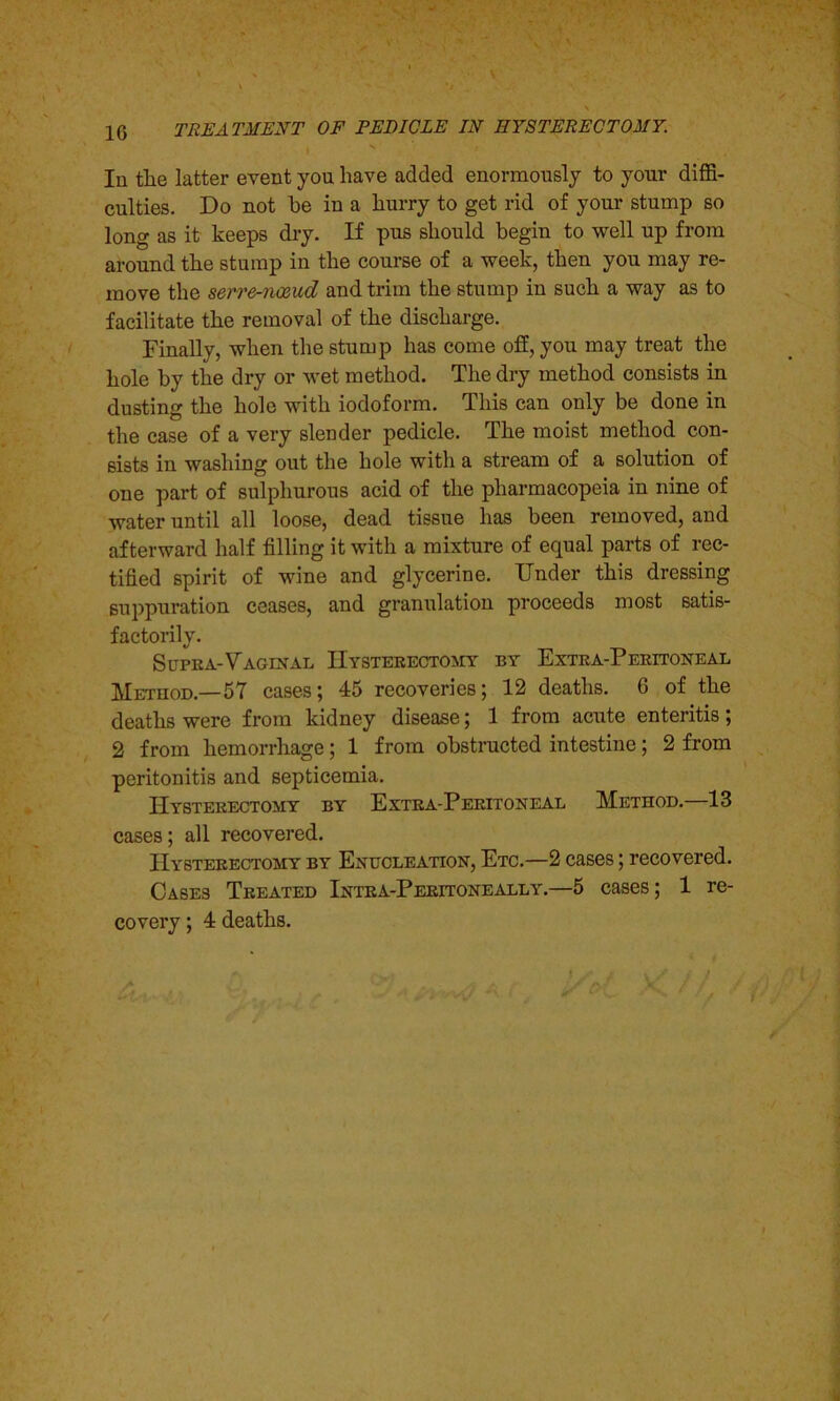 In tlie latter event you have added enormously to your diffi- culties. Do not he in a hurry to get rid of your stump so long as it keeps dry. If pus should begin to well up from around the stump in the course of a week, then you may re- move the serre-jicBud and trim the stump in such a way as to facilitate the removal of the discharge. Finally, when the stump has come off, you may treat the hole by the dry or wet method. The dry method consists in dusting the hole with iodoform. This can only be done in the case of a very slender pedicle. The moist method con- sists in washing out the hole with a stream of a solution of one part of sulphurous acid of the pharmacopeia in nine of water until all loose, dead tissue has been removed, and afterward half filling it with a mixture of equal parts of rec- tified spirit of wine and glycerine. Under this dressing suppuration ceases, and granulation proceeds most satis- factorily. Supra-Vaginal Hysterectomy by Extra-Peritoneal Method— 57 cases; 45 recoveries; 12 deaths. 6 of the deaths were from kidney disease; 1 from acute enteritis; 2 from hemorrhage; 1 from obstructed intestine; 2 from peritonitis and septicemia. Hysterectomy by Extra-Peritoneal Method.—13 cases; all recovered. Hysterectomy by Enucleation, Etc.—2 cases; recovered. Cases Treated Intra-Peritoneally.—5 cases; 1 re- covery ; 4 deaths.