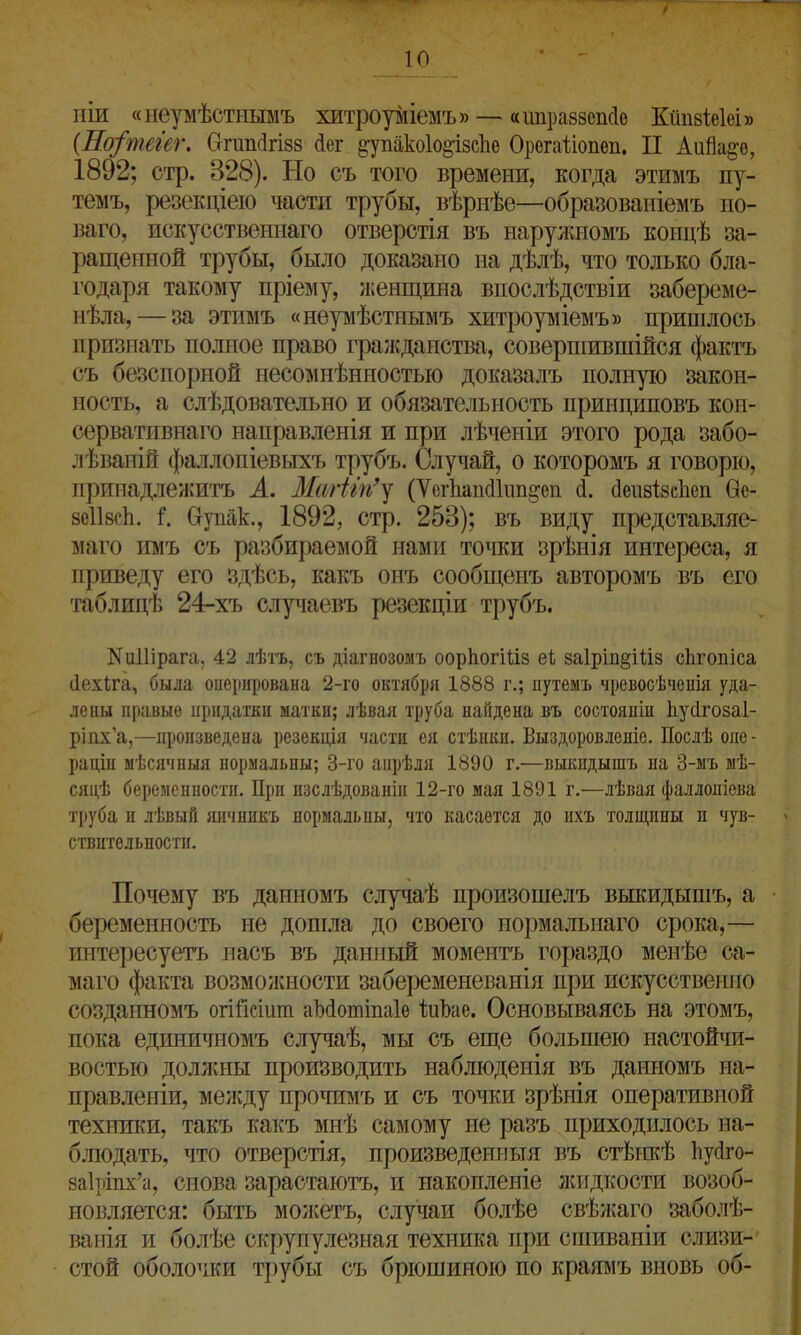 НІИ «неумѣстнымъ хитроуміемъ» — «иправаепсіе Кйпаіеісі» (Но/теіег. Оггшкігшз Дог §упако1о§І8сЬе Орегаііопеп. II АиЙа^ѳ, 1892; стр. 828). Но съ того времени, когда этимъ пу- темъ, резекціею части трубы, вѣрнѣе—образованіемъ но- ваго, искусственнаго отверстія въ наружномъ концѣ за- ращенной трубы, было доказано на дѣлѣ, что только бла- годаря такому пріему, женщина впослѣдствіи забереме- нѣла,— за этимъ «неумѣстнымъ хитроуміемъ» пришлось признать полное право гражданства, совершившійся фактъ съ безспорной несомнѣнностью доказалъ полную закон- ность, а слѣдовательно и обязательность принциповъ кон- сервативнаго направленія и при лѣченіи этого рода забо- лѣваній фаллопіевыхъ трубъ. Случай, о которомъ я говорю, принадлежитъ А. Мшііп’у (ѴеіѣапсШт^еп сі. сіеивівсііеп Ое- зсіівсіі. 1. бупак., 1892, стр. 258); въ виду представляе- маго нмъ съ разбираемой нами точки зрѣнія интереса, я приведу его здѣсь, какъ онъ сообщенъ авторомъ въ его таблицѣ 24-хъ случаевъ резекціи трубъ. ІМиІІірага, 42 лѣтъ, съ діагнозомъ ооркогШз еі за1рш§Шз сЬгопіса Пехіга, была оперирована 2-го октября 1888 г.; путемъ чревосѣченія уда- лены правые придатки матки; лѣвая труба найдена въ состояніи Ьусігозаі- ріпх’а,—произведена резекція части ея стѣнки. Выздоровленіе. Послѣ опе- раціи мѣсячныя нормальны; 3-го апрѣля 1890 г.—выкидышъ на 3-мъ мѣ- сяцѣ беременности. При изслѣдованіи 12-го мая 1891 г.—лѣвая фаллопіева труба и лѣвый яичникъ нормальны, что касается до ихъ толщины и чув- ствительности. Почему въ данномъ случаѣ произошелъ выкидышъ, а беременность не дошла до своего нормальнаго срока,— интересуетъ насъ въ данный моментъ гораздо менѣе са- маго факта возможности забеременеванія при искусственно созданномъ огіГісіит аМотіпаІе Іиѣае. Основываясь на этомъ, пока единичномъ случаѣ, мы съ еще большею настойчи- востью должны производить наблюденія въ данномъ на- правленіи, между прочимъ и съ точки зрѣнія оперативной техники, такъ какъ мнѣ самому не разъ приходилось на- блюдать, что отверстія, произведенныя въ стѣнкѣ Ьусіго- 8а1ріпх’а, снова зарастаютъ, и накопленіе жидкости возоб- новляется: быть можетъ, случаи болѣе свѣжаго заболѣ- ванія и болѣе скрупулезная техника при сшиваніи слизи- стой оболочки трубы съ брюшиною по краямъ вновь об-