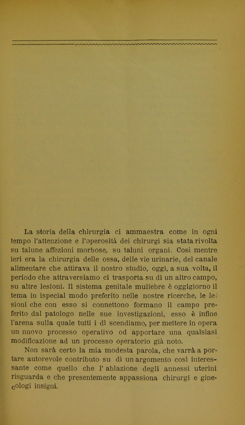 tempo l’attenzione e l’operosità dei chirurgi sia stata rivolta su talune affezioni morbose, su taluni organi. Così mentre ieri era la chirurgia delle ossa, delle vie urinarie, del canale alimentare che attirava il nostro studio, oggi, a sua volta, il periodo che attraversiamo ci trasporta su di un altro campo, su altre lesioni. Il sistema genitale muliebre è oggigiorno il tema in ispecial modo preferito nelle nostre ricerche, le le- sioni che con esso si connettono formano il campo pre- ferito dal patologo nelle sue investigazioni, esso è infine l’arena sulla quale tutti i dì scendiamo, per mettere in opera un nuovo processo operativo od apportare una qualsiasi modificazione ad un processo operatorio già noto. Non sarà certo la mia modesta parola, che varrà a por- tare autorevole contributo su di un argomento così interes- sante come quello che 1’ ablazione degli annessi uterini risguarda e che presentemente appassiona chirurgi e gine- cologi insigni.