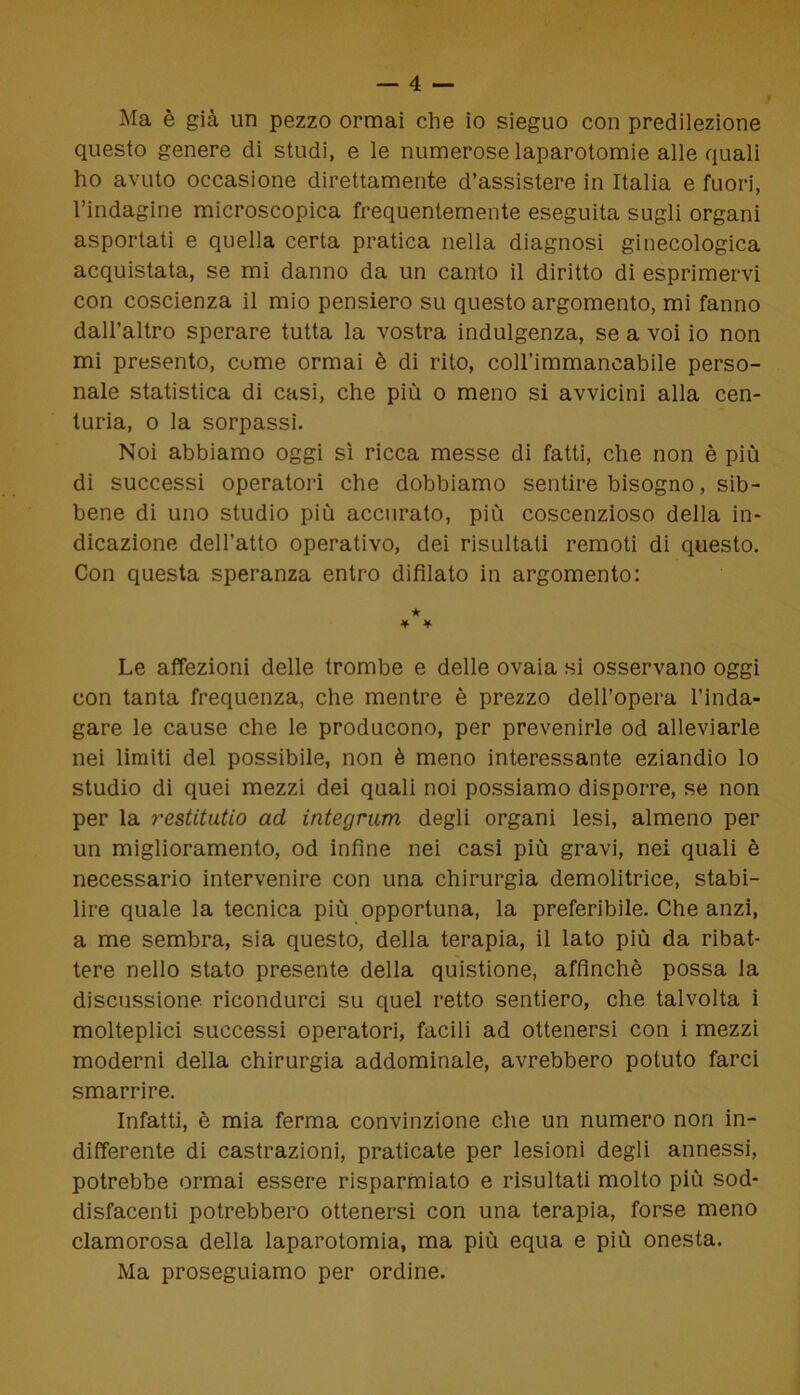 Ma è già un pezzo ormai che io sieguo con predilezione questo genere di studi, e le numerose laparotomie alle quali ho avuto occasione direttamente d’assistere in Italia e fuori, l’indagine microscopica frequentemente eseguita sugli organi asportati e quella certa pratica nella diagnosi ginecologica acquistata, se mi danno da un canto il diritto di esprimervi con coscienza il mio pensiero su questo argomento, mi fanno dall’altro sperare tutta la vostra indulgenza, se a voi io non mi presento, cume ormai è di rito, coH’immancabile perso- nale statistica di casi, che più o meno si avvicini alla cen- turia, o la sorpassi. Noi abbiamo oggi sì ricca messe di fatti, che non è più di successi operatori che dobbiamo sentire bisogno, sib- bene di uno studio più accurato, più coscenzioso della in- dicazione dell’atto operativo, dei risultati remoti di questo. Con questa speranza entro difilato in argomento: ★ ¥ ¥ Le affezioni delle trombe e delle ovaia si osservano oggi con tanta frequenza, che mentre è prezzo dell’opera l’inda- gare le cause che le producono, per prevenirle od alleviarle nei limiti del possibile, non è meno interessante eziandio lo studio di quei mezzi dei quali noi possiamo disporre, se non per la restitutio ad integrum degli organi lesi, almeno per un miglioramento, od infine nei casi più gravi, nei quali è necessario intervenire con una chirurgia demolitrice, stabi- lire quale la tecnica più opportuna, la preferibile. Che anzi, a me sembra, sia questo, della terapia, il lato più da ribat- tere nello stato presente della quistione, affinchè possa la discussione ricondurci su quel retto sentiero, che talvolta i molteplici successi operatori, facili ad ottenersi con i mezzi moderni della chirurgia addominale, avrebbero potuto farci smarrire. Infatti, è mia ferma convinzione che un numero non in- differente di castrazioni, praticate per lesioni degli annessi, potrebbe ormai essere risparmiato e risultati molto più sod- disfacenti potrebbero ottenersi con una terapia, forse meno clamorosa della laparotomia, ma più equa e più onesta. Ma proseguiamo per ordine.