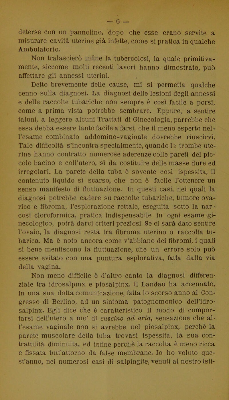 deterse con un pannolino, dopo che esse erano servite a misurare cavità uterine già infette, come si pratica in qualche Ambulatorio. Non tralascierò infine la tubercolosi, la quale primitiva- mente, siccome molti recenti lavori hanno dimostrato, può affettare gli annessi uterini. Detto brevemente delle cause, mi si permetta qualche cenno sulla diagnosi. La diagnosi delle lesioni degli annessi e delle raccolte tubariche non sempre è così facile a porsi, come a prima vista potrebbe sembrare. Eppure, a sentire taluni, a leggere alcuni Trattati di Ginecologia, parrebbe che essa debba essere tanto facile a farsi, che il meno esperto nel- l’esame combinato addomino-vaginale dovrebbe riuscirvi. Tale difficoltà s’incontra specialmente, quando 13 trombe ute- rine hanno contratto numerose aderenze colle pareti del pic- colo bacino e coll’utero, sì da costituire delle masse dure ed irregolari. La parete della tuba è sovente così ispessita, il contenuto liquido sì scarso, che non è facile l’ottenere un senso manifesto di fluttuazione. In questi casi, nei quali la diagnosi potrebbe cadere su raccolte tubariche, tumore ova- rico e fibroma, l’esplorazione rettale, eseguita sotto la nar- cosi cloroformica, pratica indispensabile in ogni esame gi- necologico, potrà darci criteri preziosi. Se ci sarà dato sentire l’ovaio, la diagnosi resta tra fibroma uterino o raccolta tu- barica. Ma è noto ancora come v’abbiano dei fibromi, i quali sì bene mentiscono la fluttuazione, che un errore solo può essere evitato con una puntura esplorativa, fatta dalla via della vagina. Non meno difficile è d’altro canto la diagnosi differen- ziale tra idrosalpinx e piosalpinx. Il Landau ha accennato, in una sua dotta comunicazione, fatta lo scorso anno al Con- gresso di Berlino, ad un sintoma patognomonico dell’idro- salpinx. Egli dice che è caratteristico il modo di compor- tarsi dell’utero a mo’ di cascino ad aria, sensazione che al- l’esame vaginale non si avrebbe nel piosalpinx, perchè la parete muscolare della tuba trovasi ispessita, la sua con- trattilità diminuita, ed infine perchè la raccolta è meno ricca e fissata tutt’attorno da false membrane. Io ho voluto que- st’anno, nei numerosi casi di salpingite, venuti al nostro Isti-