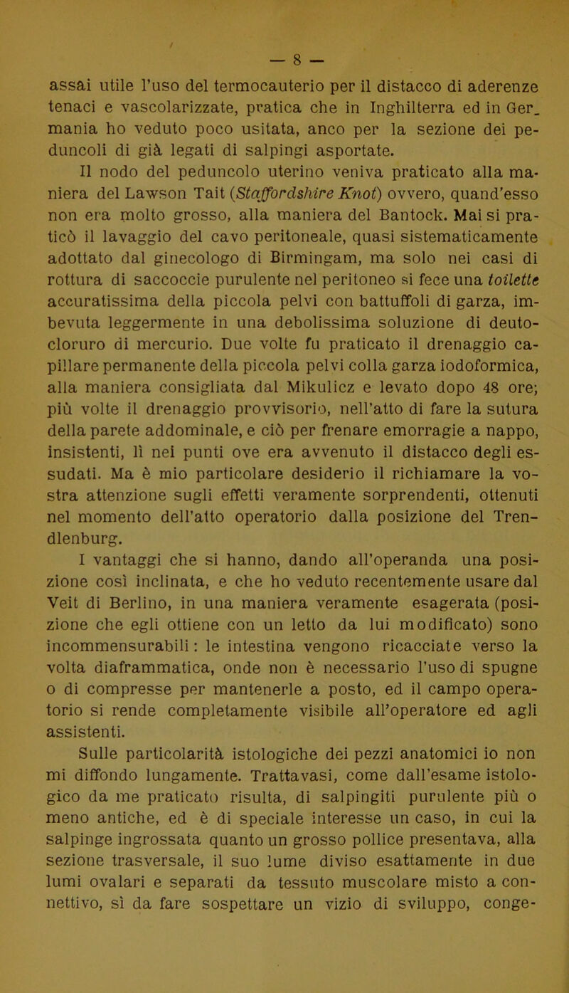 assai utile l’uso del termocauterio per il distacco di aderenze tenaci e vascolarizzate, pratica che in Inghilterra ed in Ger_ mania ho veduto poco usitata, anco per la sezione dei pe- duncoli di già legati di salpingi asportate. Il nodo del peduncolo uterino veniva praticato alla ma- niera del Lawson Tait (StaJJordshire Knot) ovvero, quand’esso non era molto grosso, alla maniera del Bantock. Mai si pra- ticò il lavaggio del cavo peritoneale, quasi sistematicamente adottato dal ginecologo di Birmingam, ma solo nei casi di rottura di saccoccie purulente nel peritoneo si fece una toilette accuratissima della piccola pelvi con battuffoli di garza, im- bevuta leggermente in una debolissima soluzione di deuto- cloruro di mercurio. Due volte fu praticato il drenaggio ca- pillare permanente della piccola pelvi colla garza iodoformica, alla maniera consigliata dal Mikulicz e levato dopo 48 ore; più volte il drenaggio provvisorio, nell’atto di fare la sutura della parete addominale, e ciò per frenare emorragie a nappo, insistenti, lì nei punti ove era avvenuto il distacco degli es- sudati. Ma è mio particolare desiderio il richiamare la vo- stra attenzione sugli effetti veramente sorprendenti, ottenuti nel momento dell’atto operatorio dalla posizione del Tren- dlenburg. I vantaggi che si hanno, dando all’operanda una posi- zione così inclinata, e che ho veduto recentemente usare dal Veit di Berlino, in una maniera veramente esagerata (posi- zione che egli ottiene con un letto da lui modificato) sono incommensurabili : le intestina vengono ricacciate verso la volta diaframmatica, onde non è necessario l’uso di spugne o di compresse per mantenerle a posto, ed il campo opera- torio si rende completamente visibile all’operatore ed agli assistenti. Sulle particolarità istologiche dei pezzi anatomici io non mi diffondo lungamente. Tratta vasi, come dall’esame istolo- gico da me praticato risulta, di salpingiti purulente più o meno antiche, ed è di speciale interesse un caso, in cui la salpinge ingrossata quanto un grosso pollice presentava, alla sezione trasversale, il suo lume diviso esattamente in due lumi ovalari e separati da tessuto muscolare misto a con- nettivo, sì da fare sospettare un vizio di sviluppo, conge-