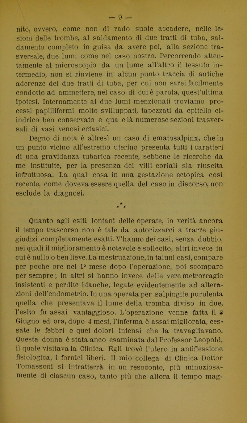 nito, ovvero, come non di rado suole accadere, nelle le- sioni delle trombe, al saldamento di due tratti di tuba, sal- damente completo in guisa da avere poi, alla sezione tra- sversale, due lumi come nel caso nostro. Percorrendo atten- tamente al microscopio da un lume all’altro il tessuto in- termedio, non si rinviene in alcun punto traccia di antiche aderenze dei due tratti di tuba, per cui non sarei facilmente condotto ad ammettere, nel caso di cui è parola, quest’ultima ipotesi. Internamente ai due lumi menzionati troviamo pro- cessi papilliformi molto sviluppati, tapezzati da epitelio ci- indrico ben conservato e qua e là numerose sezioni trasver- sali di vasi venosi ectasici. Degno di nota è altresì un caso di ematosalpinx, che in un punto vicino all’estremo uterino presenta tutti i caratteri di una gravidanza tubarica recente, sebbene le ricerche da me instituite, per la presenza dei villi coriali sia riuscita infruttuosa. La qual cosa in una gestazione ectopica cosi recente, come doveva essere quella del caso in discorso, non esclude la diagnosi. ★ * * Quanto agli esiti lontani delle operate, in verità ancora il tempo trascorso non è tale da autorizzarci a trarre giu- giudizi completamente esatti. V’hanno dei casi, senza dubbio, nei quali il miglioramento è notevole e sollecito, altri invece in cui è nullo o ben lieve. La mestruazione, in taluni casi, compare per poche ore nel 1° mese dopo l’operazione, poi scompare per sempre ; in altri si hanno invece delle vere metrorragie insistenti e perdite bianche, legate evidentemente ad altera- zioni dell’endometrio. In una operata per salpingite purulenta quella che presentava il lume della tromba diviso in due, l’esito fu assai vantaggioso. L’operazione venne fatta il 3 Giugno ed ora, dopo 4 mesi, l’inferma è assai migliorata, ces- sate le febbri e quei dolori intensi che la travagliavano. Questa donna è stata anco esaminata dal Professor Leopold, il quale visitava la Clinica. Egli trovò l’utero in antitlessione fisiologica, i fornici liberi. Il mio collega di Clinica Dottor Tomassoni si intratterrà in un resoconto, più minuziosa- mente di ciascun caso, tanto più che allora il tempo mag-