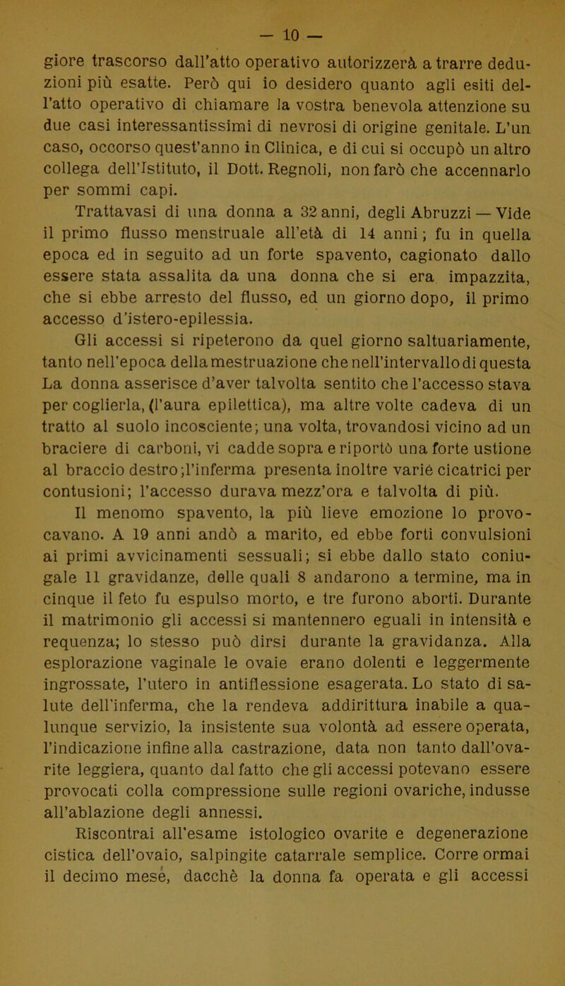 giore trascorso dall’atto operativo autorizzerà a trarre dedu- zioni più esatte. Però qui io desidero quanto agli esiti del- l’atto operativo di chiamare la vostra benevola attenzione su due casi interessantissimi di nevrosi di origine genitale. L’un caso, occorso quest’anno in Clinica, e di cui si occupò un altro collega dell’Istituto, il Dott. Regnoli, non farò che accennarlo per sommi capi. Trattavasi di una donna a 32 anni, degli Abruzzi — Vide il primo flusso menstruale all’età di 14 anni ; fu in quella epoca ed in seguito ad un forte spavento, cagionato dallo essere stata assalita da una donna che si era impazzita, che si ebbe arresto del flusso, ed un giorno dopo, il primo accesso d’istero-epilessia. Gli accessi si ripeterono da quel giorno saltuariamente, tanto nell’epoca della mestruazione che nell’intervallo di questa La donna asserisce d’aver talvolta sentito che l’accesso stava per coglierla, (l’aura epilettica), ma altre volte cadeva di un tratto al suolo incosciente; una volta, trovandosi vicino ad un braciere di carboni, vi cadde sopra e riportò una forte ustione al braccio destro ;l’inferma presenta inoltre variò cicatrici per contusioni; l’accesso durava mezz’ora e talvolta di più. Il menomo spavento, la più lieve emozione lo provo- cavano. A 19 anni andò a marito, ed ebbe forti convulsioni ai primi avvicinamenti sessuali; si ebbe dallo stato coniu- gale 11 gravidanze, delle quali 8 andarono a termine, ma in cinque il feto fu espulso morto, e tre furono aborti. Durante il matrimonio gli accessi si mantennero eguali in intensità e requenza; lo stesso può dirsi durante la gravidanza. Alla esplorazione vaginale le ovaie erano dolenti e leggermente ingrossate, l’utero in antiflessione esagerata. Lo stato di sa- lute dell'inferma, che la rendeva addirittura inabile a qua- lunque servizio, la insistente sua volontà ad essere operata, l’indicazione infine alla castrazione, data non tanto dall’ova- rite leggiera, quanto dal fatto che gli accessi potevano essere provocati colla compressione sulle regioni ovariche, indusse all’ablazione degli annessi. Riscontrai all’esame istologico ovarite e degenerazione cistica dell’ovaio, salpingite catarrale semplice. Corre ormai il decimo mese, dacché la donna fa operata e gli accessi