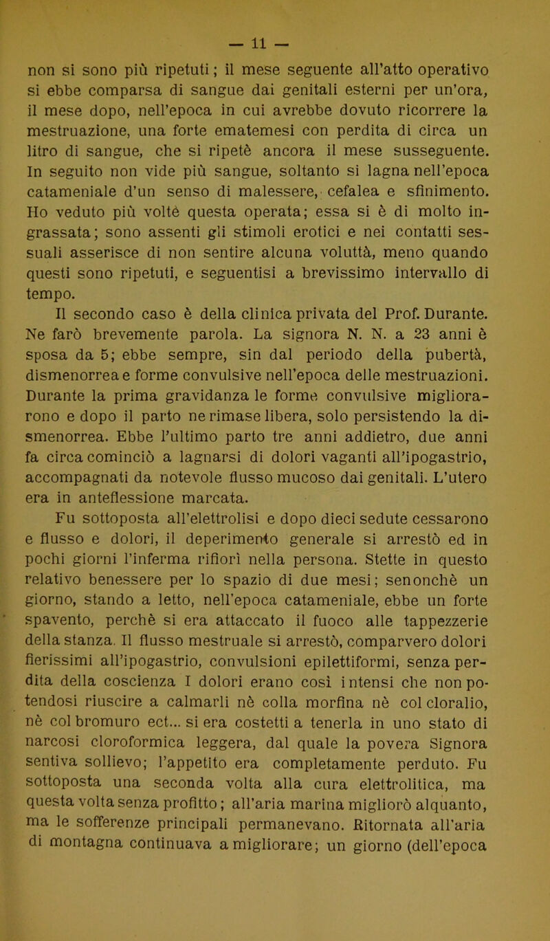 non si sono più ripetuti ; il mese seguente all’atto operativo si ebbe comparsa di sangue dai genitali esterni per un’ora, il mese dopo, nell’epoca in cui avrebbe dovuto ricorrere la mestruazione, una forte ematemesi con perdita di circa un litro di sangue, che si ripetè ancora il mese susseguente. In seguito non vide più sangue, soltanto si lagna nell’epoca catameniale d’un senso di malessere, cefalea e sfinimento. Ho veduto più voltò questa operata; essa si è di molto in- grassata; sono assenti gli stimoli erotici e nei contatti ses- suali asserisce di non sentire alcuna voluttà, meno quando questi sono ripetuti, e seguentisi a brevissimo intervallo di tempo. Il secondo caso è della clinica privata del Prof. Durante. Ne farò brevemente parola. La signora N. N. a 23 anni è sposa da 5; ebbe sempre, sin dal periodo della pubertà, dismenorrea e forme convulsive nell’epoca delle mestruazioni. Durante la prima gravidanza le forme convulsive migliora- rono e dopo il parto ne rimase libera, solo persistendo la di- smenorrea. Ebbe l’ultimo parto tre anni addietro, due anni fa circa cominciò a lagnarsi di dolori vaganti all’ipogastrio, accompagnati da notevole flusso mucoso dai genitali. L’utero era in anteflessione marcata. Fu sottoposta all’elettrolisi e dopo dieci sedute cessarono e flusso e dolori, il deperimento generale si arrestò ed in pochi giorni l’inferma rifiorì nella persona. Stette in questo relativo benessere per lo spazio di due mesi; senonchè un giorno, stando a letto, nell’epoca catameniale, ebbe un forte spavento, perchè si era attaccato il fuoco alle tappezzerie della stanza. Il flusso mestruale si arrestò, comparvero dolori fierissimi all’ipogastrio, convulsioni epilettiformi, senza per- dita della coscienza I dolori erano così intensi che non po- tendosi riuscire a calmarli nè colla morfina nè col cloralio, nè col bromuro ect... si era costetti a tenerla in uno stato di narcosi cloroformica leggera, dal quale la povera Signora sentiva sollievo; l’appetito era completamente perduto. Fu sottoposta una seconda volta alla cura elettrolitica, ma questa volta senza profitto ; all’aria marina migliorò alquanto, ma le sofferenze principali permanevano. Ritornata all’aria di montagna continuava a migliorare; un giorno (dell’epoca