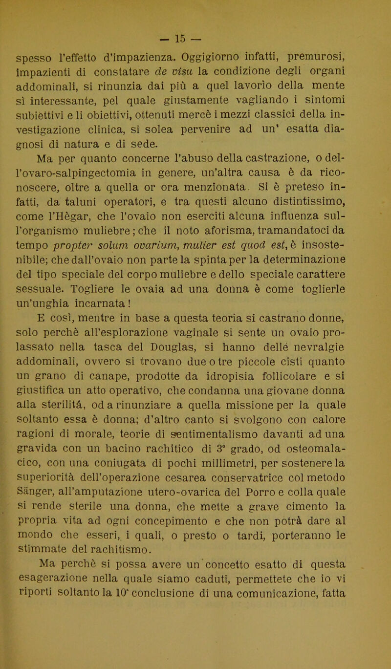 spesso l’effetto d’impazienza. Oggigiorno infatti, premurosi, impazienti di constatare de visti la condizione degli organi addominali, si rinunzia dai più a quel lavorìo della mente sì interessante, pel quale giustamente vagliando i sintomi subiettivi e li obiettivi, ottenuti mercè i mezzi classici della in- vestigazione clinica, si solea pervenire ad un’ esatta dia- gnosi di natura e di sede. Ma per quanto concerne l’abuso della castrazione, o del- l’ovaro-salpingectomia in genere, un’altra causa è da rico- noscere, oltre a quella or ora menzionata. Si è preteso in- fatti, da taluni operatori, e tra questi alcuno distintissimo, come l’Hègar, che l’ovaio non eserciti alcuna influenza sul- l’organismo muliebre ; che il noto aforisma, tramandatoci da tempo propter solimi ovarium, mulier est quoti est, è insoste- nibile; che dall’ovaio non parte la spinta per la determinazione del tipo speciale del corpo muliebre e dello speciale carattere sessuale. Togliere le ovaia ad una donna è come toglierle un’unghia incarnata ! E così, mentre in base a questa teoria si castrano donne, solo perchè all’esplorazione vaginale si sente un ovaio pro- lassato nella tasca del Douglas, si hanno delle nevralgie addominali, ovvero si trovano due o tre piccole cisti quanto un grano di canape, prodotte da idropisia follicolare e si giustifica un atto operativo, che condanna una giovane donna alla sterilità, od a rinunziare a quella missione per la quale soltanto essa è donna; d’altro canto si svolgono con calore ragioni di morale, teorie di sentimentalismo davanti ad una gravida con un bacino rachitico di 3° grado, od osteomala- cico, con una coniugata di pochi millimetri, per sostenere la superiorità dell’operazione cesarea conservatrice col metodo Sànger, all’amputazione utero-ovarica del Porro e colla quale si rende sterile una donna, che mette a grave cimento la propria vita ad ogni concepimento e che non potrà dare al mondo che esseri, i quali, o presto o tardi, porteranno le stimmate del rachitismo. Ma perchè si possa avere un concetto esatto di questa esagerazione nella quale siamo caduti, permettete che io vi riporti soltanto la 10’conclusione di una comunicazione, fatta