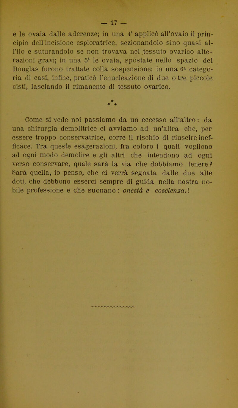e le ovaia dalle aderenze; in una 4* applicò all’ovaio il prin- cipio dell'incisione esploratrice, sezionandolo sino quasi al- l’ilo e suturandolo se non trovava nel tessuto ovarico alte- razioni gravi; in una 5* le ovaia, spostate nello spazio del Douglas furono trattate colla sospensione; in una 6a catego- ria di casi, infine, praticò l’enucleazione di due otre piccole cisti, lasciando il rimanente di tessuto ovarico. ★ * * Come si vede noi passiamo da un eccesso all’altro ; da una chirurgia demolitrice ci avviamo ad un’altra che, per essere troppo conservatrice, corre il rischio di riuscire inef- ficace. Tra queste esagerazioni, fra coloro i quali vogliono ad ogni modo demolire e gli altri che intendono ad ogni verso conservare, quale sarà la via che dobbiamo tenere? Sarà quella, io penso, che ci verrà segnata dalle due alte doti, che debbono esserci sempre di guida nella nostra no- bile professione e che suonano : onestà e coscienza. !