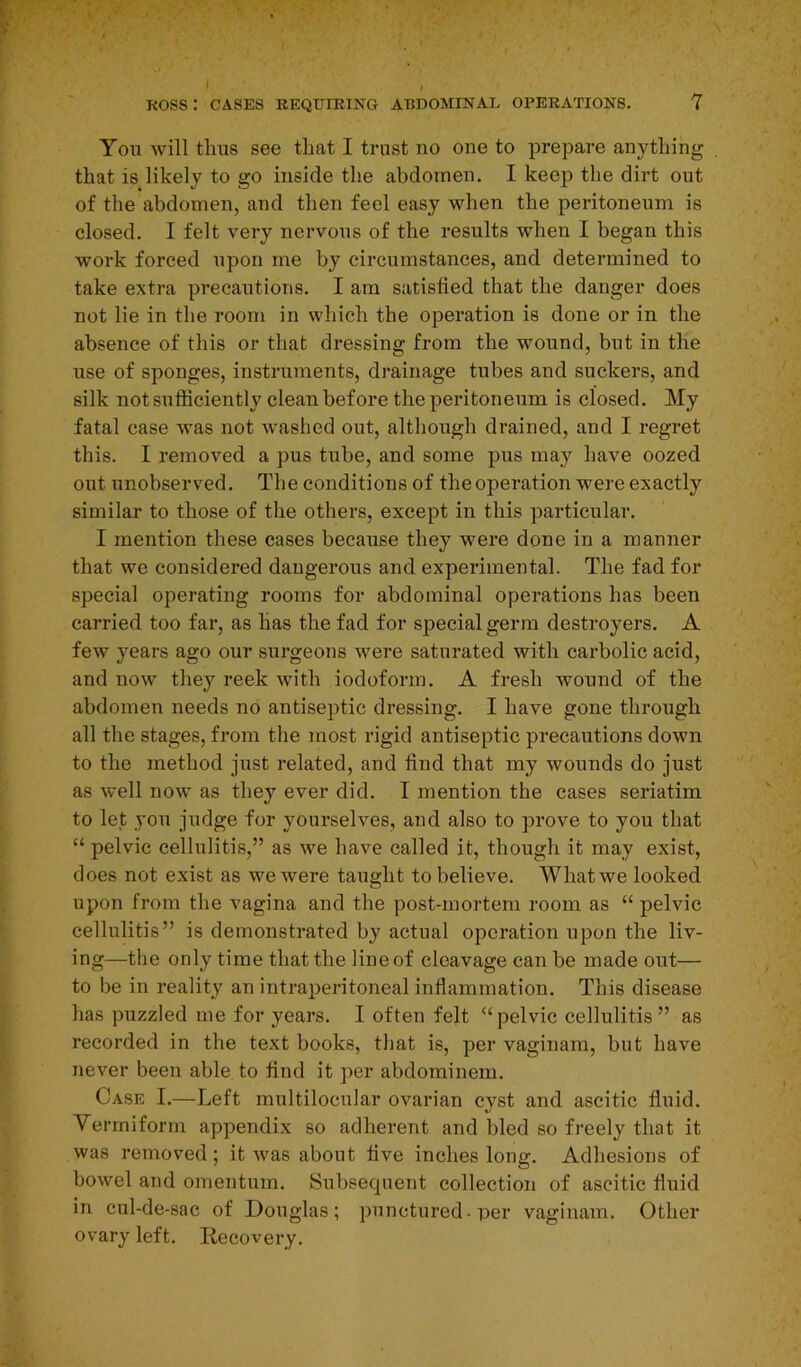You will thus see that I trust no one to prepare anything that is likely to go inside the abdomen. I keep the dirt out of the abdomen, and then feel easy when the peritoneum is closed. I felt very nervous of the results when I began this work forced upon me by circumstances, and determined to take extra precautions. I am satisfied that the danger does not lie in the room in which the operation is done or in the absence of this or that dressing from the wound, but in the use of sponges, instruments, drainage tubes and suckers, and silk not sufficiently clean before the peritoneum is closed. My fatal case was not washed out, although drained, and I regret this. I removed a pus tube, and some pus may have oozed out unobserved. The conditions of the operation were exactly similar to those of the others, except in this particular. I mention these cases because they were done in a manner that we considered dangerous and experimental. The fad for special operating rooms for abdominal operations has been carried too far, as has the fad for special germ destroyers. A few years ago our surgeons were saturated with carbolic acid, and now they reek with iodoform. A fresh wound of the abdomen needs no antiseptic dressing. I have gone through all the stages, from the most rigid antiseptic precautions down to the method just related, and find that my wounds do just as well now as they ever did. I mention the cases seriatim to let you judge for yourselves, and also to prove to you that “ pelvic cellulitis,” as we have called it, though it may exist, does not exist as we were taught to believe. What we looked upon from the vagina and the post-mortem room as “ pelvic cellulitis” is demonstrated by actual operation upon the liv- ing—the only time that the line of cleavage can be made out— to be in reality an intraperitoneal inflammation. This disease has puzzled me for years. I often felt “pelvic cellulitis” as recorded in the text books, that is, per vaginam, but have never been able to find it per abdominem. Case I.—Left multilocular ovarian cyst and ascitic fluid. Vermiform appendix so adherent and bled so freely that it was removed; it was about live inches long. Adhesions of bowel and omentum. Subsequent collection of ascitic fluid in cul-de-sac of Douglas; punctured• per vaginam. Other ovary left. Recovery.