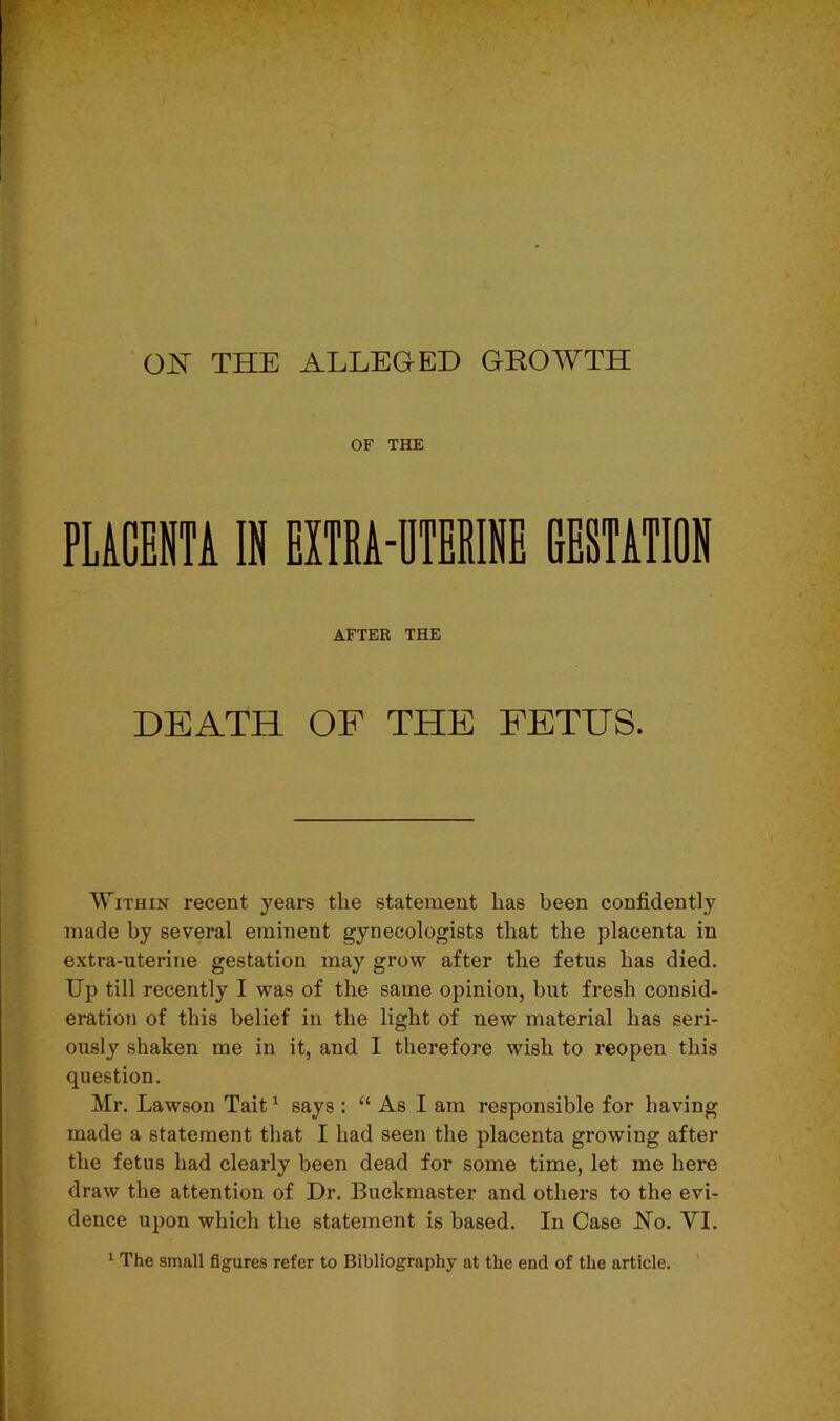 OF THE PUCENT1 IK HXTRA-DTBRINB GESTATION AFTER THE DEATH OF THE FETUS. Within recent years the statement has been confidently made by several eminent gynecologists that the placenta in extra-uterine gestation may grow after the fetus has died. Up till recently I was of the same opinion, but fresh consid- eration of this belief in the light of new material has seri- ously shaken me in it, and I therefore wish to reopen this question. Mr. Lawson Tait1 says : “ As I am responsible for having made a statement that I had seen the placenta growing after the fetus had clearly been dead for some time, let me here draw the attention of Dr. Buckmaster and others to the evi- dence upon which the statement is based. In Case JNo. YI. 1 The small figures refer to Bibliography at the end of the article.