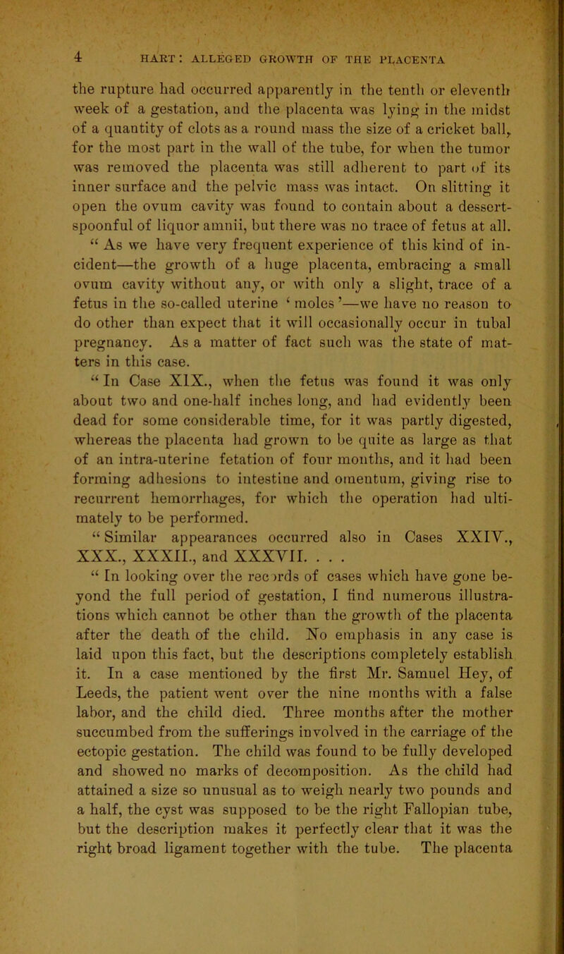 the rupture had occurred apparently in the tenth or eleventh week of a gestation, and the placenta was lying in the midst of a quantity of clots as a round mass the size of a cricket ball, for the most part in the wall of the tube, for when the tumor was removed the placenta was still adherent to part of its inner surface and the pelvic mass was intact. On slitting it open the ovum cavity was found to contain about a dessert- spoonful of liquor amnii, but there was no trace of fetus at all. “ As we have very frequent experience of this kind of in- cident—the growth of a huge placenta, embracing a small ovum cavity without any, or with only a slight, trace of a fetus in the so-called uterine ‘ moles ’—we have no reason to do other than expect that it will occasionally occur in tubal pregnancy. As a matter of fact such was the state of mat- ters in this case. “ In Case XIX., when the fetus was found it was only about two and one-half inches long, and had evidently been dead for some considerable time, for it was partly digested, whereas the placenta had grown to be quite as large as that of an intra-uterine fetation of four months, and it had been forming adhesions to intestine and omentum, giving rise to recurrent hemorrhages, for which the operation had ulti- mately to be performed. “ Similar appearances occurred also in Cases XXIY., XXX., XXXII., and XXXVII. . . . “ In looking over the reords of cases which have gone be- yond the full period of gestation, I find numerous illustra- tions which cannot be other than the growth of the placenta after the death of the child. No emphasis in any case is laid upon this fact, but the descriptions completely establish it. In a case mentioned by the first Mr. Samuel Hey, of Leeds, the patient went over the nine months with a false labor, and the child died. Three months after the mother succumbed from the sufferings involved in the carriage of the ectopic gestation. The child was found to be fully developed and showed no marks of decomposition. As the child had attained a size so unusual as to weigh nearly two pounds and a half, the cyst was supposed to be the right Fallopian tube, but the description makes it perfectly clear that it was the right broad ligament together with the tube. The placenta