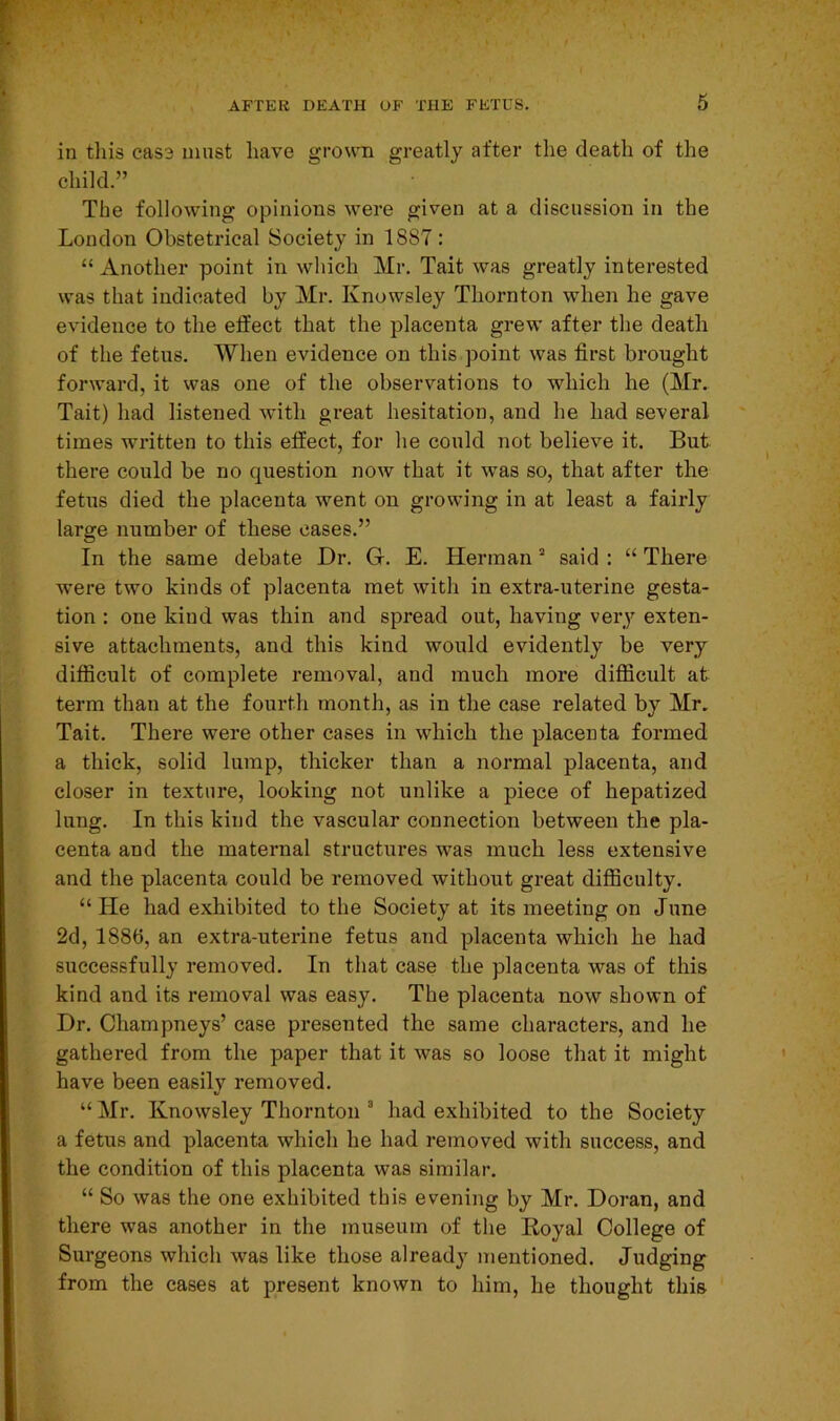 in this cas3 must have grown greatly after the death of the child.” The following opinions were given at a discussion in the London Obstetrical Society in 1887 : “ Another point in which Mr. Tait was greatly interested was that indicated by Mr. Knowsley Thornton when he gave evidence to the effect that the placenta grew after the death of the fetus. When evidence on this point was first brought forward, it was one of the observations to which he (Mr. Tait) had listened with great hesitation, and he had several times written to this effect, for he could not believe it. But there could be no question now that it was so, that after the fetus died the placenta went on growing in at least a fairly large number of these cases.” In the same debate Dr. Gr. E. Herman2 said : “ There were two kinds of placenta met with in extra-uterine gesta- tion : one kind was thin and spread out, having very exten- sive attachments, and this kind would evidently be very difficult of complete removal, and much more difficult at term than at the fourth month, as in the case related by Mr. Tait. There were other cases in which the placenta formed a thick, solid lump, thicker than a normal placenta, and closer in texture, looking not unlike a piece of hepatized lung. In this kind the vascular connection between the pla- centa and the maternal structures was much less extensive and the placenta could be removed without great difficulty. “ He had exhibited to the Society at its meeting on June 2d, 1880, an extra-uterine fetus and placenta which he had successfully removed. In that case the placenta was of this kind and its removal was easy. The placenta now shown of Dr. Champneys’ case presented the same characters, and he gathered from the paper that it was so loose that it might have been easily removed. “ Mr. Knowsley Thornton 8 had exhibited to the Society a fetus and placenta which he had removed with success, and the condition of this placenta was similar. “ So was the one exhibited this evening by Mr. Doran, and there was another in the museum of the Royal College of Surgeons which was like those already mentioned. Judging from the cases at present known to him, he thought this