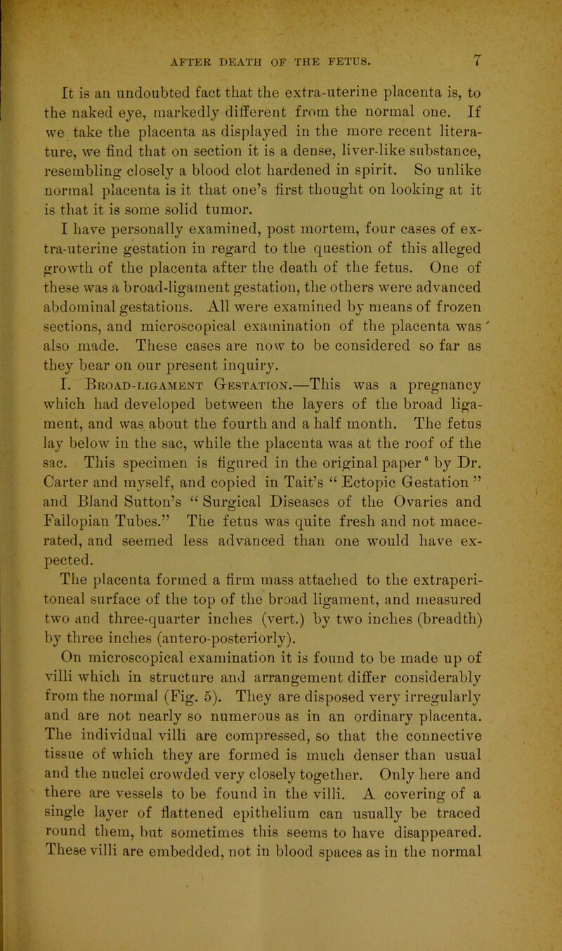 It is an undoubted fact that the extra-uterine placenta is, to the naked eye, markedly different from the normal one. If we take the placenta as displayed in the more recent litera- ture, we find that on section it is a dense, liver-like substance, resembling closely a blood clot hardened in spirit. So unlike normal placenta is it that one’s first thought on looking at it is that it is some solid tumor. I have personally examined, post mortem, four cases of ex- tra-uterine gestation in regard to the question of this alleged growth of the placenta after the death of the fetus. One of these was a broad-ligament gestation, the others were advanced abdominal gestations. All were examined by means of frozen sections, and microscopical examination of the placenta was' also made. These cases are now to be considered so far as they bear on our present inquiry. I. Broad-ligament Gestation.—This was a pregnancy which had developed between the layers of the broad liga- ment, and was about the fourth and a half month. The fetus lay below in the sac, while the placenta was at the roof of the sac. This specimen is figured in the original paper0 by Dr. Carter and myself, and copied in Tait’s “ Ectopic Gestation ” and Bland Sutton’s “ Surgical Diseases of the Ovaries and Fallopian Tubes.” The fetus was quite fresh and not mace- rated, and seemed less advanced than one would have ex- pected. The placenta formed a firm mass attached to the extraperi- toueal surface of the top of the broad ligament, and measured two and three-quarter inches (vert.) by two inches (breadth) by three inches (antero-posteriorly). On microscopical examination it is found to be made up of villi which in structure and arrangement differ considerably from the normal (Fig. 5). They are disposed very irregularly and are not nearly so numerous as in an ordinary placenta. The individual villi are compressed, so that the connective tissue of which they are formed is much denser than usual and the nuclei crowded very closely together. Only here and there are vessels to be found in the villi. A covering of a single layer of flattened epithelium can usually be traced round them, but sometimes this seems to have disappeared. These villi are embedded, not in blood spaces as in the normal