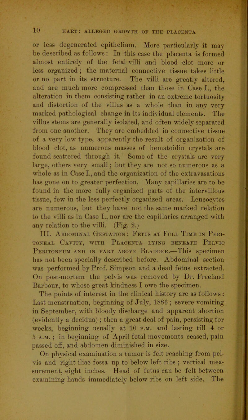 or less degenerated epithelium. More particularly it may- be described as follows : In this case the placenta is formed almost entirely of the fetal villi and blood clot more or less organized ; the maternal connective tissue takes little or no part in its structure. The villi are greatly altered, and are much more compressed than those in Case I., the alteration in them consisting rather in an extreme tortuosity and distortion of the villus as a whole than in any very marked pathological change in its individual elements. The villus stems are generally isolated, and often widely separated from one another. They arc embedded in connective tissue of a very low type, apparently the result of organization of blood clot, as numerous masses of hematoidin crystals are found scattered through it. Some of the crystals are very large, others very small; but they are not so numerous as a whole as in Case I., and the organization of the extravasations has gone on to greater perfection. Many capillaries are to be found in the more fully organized parts of the intervillous tissue, few in the less perfectly organized areas. Leucocytes are numerous, but they have not the same marked relation to the villi as in Case I., nor are the capillaries arranged with any relation to the villi. (Fig. 2.j III. Abdominal Gestation: Fetus at Full Time in Peri- toneal Cavity, with Placenta lying beneath Pelvic Peritoneum and in part above Bladder.—This specimen has not been specially described before. Abdominal section was performed by Prof. Simpson and a dead fetus extracted. On post-mortem the pelvis was removed by Dr. Freeland Barbour, to whose great kindness I owe the specimen. The points of interest in the clinical history are as follows : Last menstruation, beginning of July, 1886; severe vomiting in September, with bloody discharge and apparent abortion (evidently a decidua); then a great deal of pain, persisting for weeks, beginning usually at 10 p.m. and lasting till 1 or 5 a.m. ; in beginning of April fetal movements ceased, pain passed off, and abdomen diminished in size. On physical examination a tumor is felt reaching from pel- vis and right iliac fossa up to below left ribs ; vertical mea- surement, eight inches. Head of fetus can be felt between examining hands immediately below ribs on left side. The