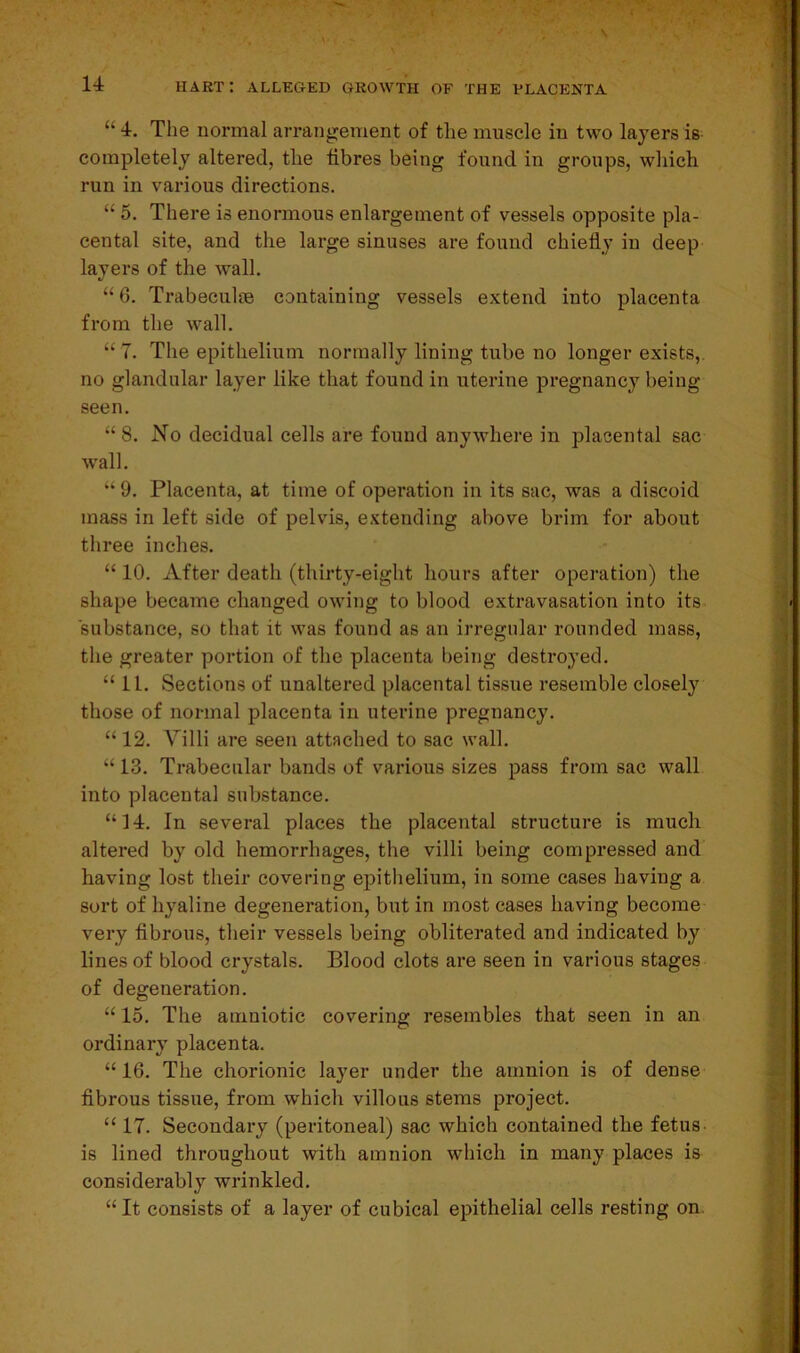 u 4. The normal arrangement of the muscle in two layers is completely altered, tlie fibres being found in groups, which run in various directions. “ 5. There is enormous enlargement of vessels opposite pla- cental site, and the large sinuses are found chiefly in deep layers of the wall. “ 6. Trabeculae containing vessels extend into placenta from the wall. “7. The epithelium normally lining tube no longer exists, no glandular layer like that found in uterine pregnancy being seen. “8. No decidual cells are found anywhere in placental sac wall. “9. Placenta, at time of operation in its sac, was a discoid mass in left side of pelvis, extending above brim for about three inches. “ 10. After death (thirty-eight hours after operation) the shape became changed owing to blood extravasation into its substance, so that it was found as an irregular rounded mass, the greater portion of the placenta being destroyed. “ 1L. Sections of unaltered placental tissue resemble closely those of normal placenta in uterine pregnancy. “ 12. Villi are seen attached to sac wall. “ 13. Trabecular bands of various sizes pass from sac wall into placental substance. “14. In several places the placental structure is much altered by old hemorrhages, the villi being compressed and having lost their covering epithelium, in some cases having a sort of hyaline degeneration, but in most cases having become very fibrous, their vessels being obliterated and indicated by lines of blood crystals. Blood clots are seen in various stages of degeneration. “ 15. The amniotic covering resembles that seen in an ordinary placenta. “ 16. The chorionic layer under the amnion is of dense fibrous tissue, from which villous stems project. “ 17. Secondary (peritoneal) sac which contained the fetus, is lined throughout with amnion which in many places is considerably wrinkled. “ It consists of a layer of cubical epithelial cells resting on