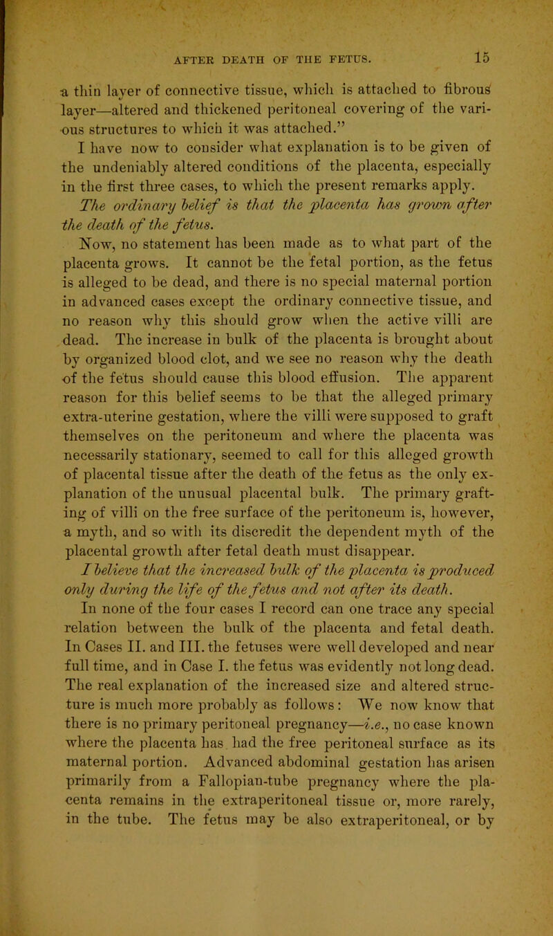 a thin layer of connective tissue, which is attached to fibrous layer—altered and thickened peritoneal covering of the vari- ous structures to which it was attached.” I have now to consider what explanation is to be given of the undeniably altered conditions of the placenta, especially in the first three cases, to which the present remarks apply. The ordinary belief is that the placenta has grown after the death of the fetus. Now, no statement has been made as to what part of the placenta grows. It cannot be the fetal portion, as the fetus is alleged to be dead, and there is no special maternal portion in advanced cases except the ordinary connective tissue, and no reason why this should grow when the active villi are dead. The increase in bulk of the placenta is brought about by organized blood clot, and we see no reason why the death of the fetus should cause this blood effusion. The apparent reason for this belief seems to be that the alleged primary extra-uterine gestation, where the villi were supposed to graft themselves on the peritoneum and where the placenta was necessarily stationary, seemed to call for this alleged growth of placental tissue after the death of the fetus as the only ex- planation of the unusual placental bulk. The primary graft- ing of villi on the free surface of the peritoneum is, however, a myth, and so with its discredit the dependent myth of the placental growth after fetal death must disappear. I believe that the increased bulk of the 'placenta is prochiced only during the life of the fetus and not after its death. In none of the four cases I record can one trace any special relation between the bulk of the placenta and fetal death. In Cases II. and III. the fetuses were well developed and near full time, and in Case I. the fetus was evidently not long dead. The real explanation of the increased size and altered struc- ture is much more probably as follows : We now know that there is no primary peritoneal pregnancy—i.e., no case known where the placenta has had the free peritoneal surface as its maternal portion. Advanced abdominal gestation has arisen primarily from a Fallopian-tube pregnancy where the pla- centa remains in the extraperitoneal tissue or, more rarely, in the tube. The fetus may be also extraperitoneal, or by