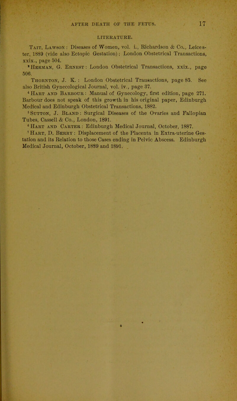 LITERATURE. Tait, Lawson : Diseases of Women, vol. i., Richardson & Co., Leices- ter, 1889 (vide also Ectopic Gestation); London Obstetrical Transactions, xxix., page 504. ’Herman, G. Ernest: London Obstetrical Transactions, xxix., page 506. Thornton, J. K. : London Obstetrical Transactions, page 85. See also British Gynecological Journal, vol. iv., page 37. 4 Hart and Barbour: Manual of Gynecology, first edition, page 271. Barbour does not speak of this growth in his original paper, Edinburgh Medical and Edinburgh Obstetrical Transactions, 1882. 5 Sutton, J. Bland : Surgical Diseases of the Ovaries and Fallopian Tubes, Cassell & Co., London, 1891. 6 Hart and Carter : Edinburgh Medical Journal, October, 1887. 7 Hart, D. Berry : Displacement of the Placenta in Extra-uterine Ges- tation and its Relation to those Cases ending in Pelvic Abscess. Edinburgh Medical Journal, October, 1889 and 1891. I *