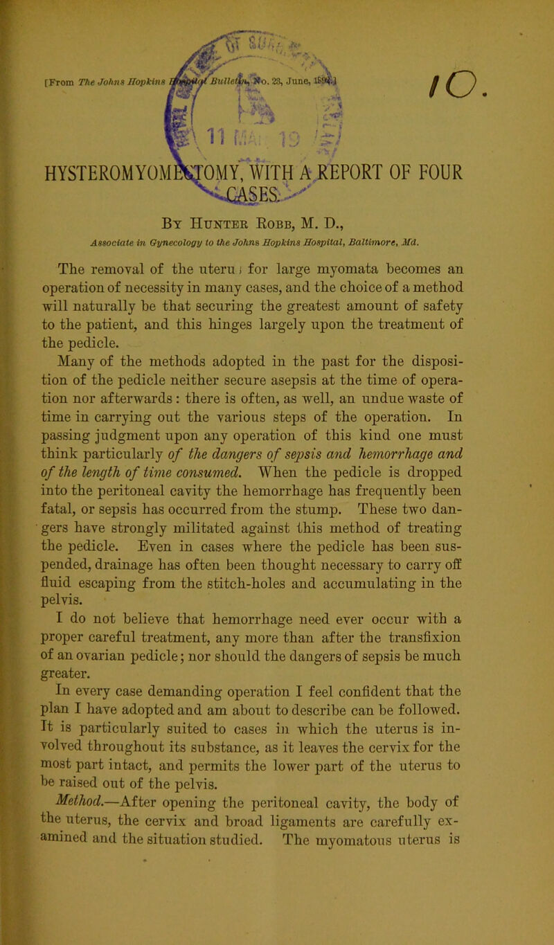 HYSTEROMYOI [From The Johns Hopkint By Hunter Robb, M. D., Associate in Gynecology to the Johns Hopkins Hospital, Baltimore, Md. The removal of the uteru i for large myomata becomes an operation of necessity in many cases, and the choice of a method will naturally he that securing the greatest amount of safety to the patient, and this hinges largely upon the treatment of the pedicle. Many of the methods adopted in the past for the disposi- tion of the pedicle neither secure asepsis at the time of opera- tion nor afterwards : there is often, as well, an undue waste of time in carrying out the various steps of the operation. In passing judgment upon any operation of this kind one must think particularly of the dangers of sepsis and hemorrhage and of the length of time consumed. When the pedicle is dropped into the peritoneal cavity the hemorrhage has frequently been fatal, or sepsis has occurred from the stump. These two dan- gers have strongly militated against this method of treating the pedicle. Even in cases where the pedicle has been sus- pended, drainage has often been thought necessary to carry off fluid escaping from the stitch-holes and accumulating in the pelvis. I do not believe that hemorrhage need ever occur with a proper careful treatment, any more than after the transfixion of an ovarian pedicle; nor should the dangers of sepsis be much greater. In every case demanding operation I feel confident that the plan I have adopted and am about to describe can be followed. It is particularly suited to cases in which the uterus is in- volved throughout its substance, as it leaves the cervix for the most part intact, and permits the lower part of the uterus to be raised out of the pelvis. Method.—After opening the peritoneal cavity, the body of the uterus, the cervix and broad ligaments are carefully ex- amined and the situation studied. The myomatous uterus is