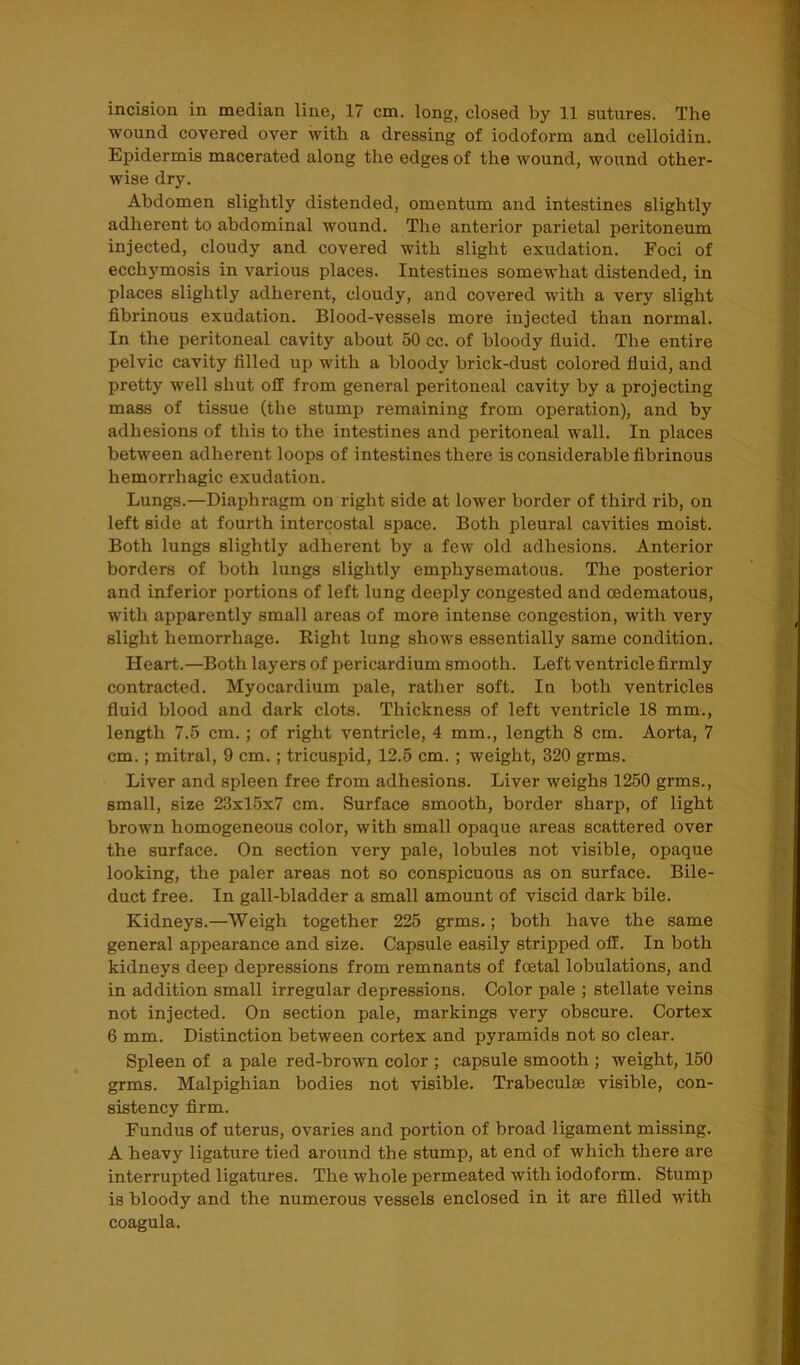 incision in median line, 17 cm. long, closed by 11 sutures. The wound covered over with a dressing of iodoform and celloidin. Epidermis macerated along the edges of the wound, wound other- wise dry. Abdomen slightly distended, omentum and intestines slightly adherent to abdominal wound. The anterior parietal peritoneum injected, cloudy and covered with slight exudation. Foci of ecchymosis in various places. Intestines somewhat distended, in places slightly adherent, cloudy, and covered with a very slight fibrinous exudation. Blood-vessels more injected than normal. In the peritoneal cavity about 50 cc. of bloody fluid. The entire pelvic cavity filled up with a bloody brick-dust colored fluid, and pretty well shut off from general peritoneal cavity by a projecting mass of tissue (the stump remaining from operation), and by adhesions of this to the intestines and peritoneal wall. In places between adherent loops of intestines there is considerable fibrinous hemorrhagic exudation. Lungs.—Diaphragm on right side at lower border of third rib, on left Bide at fourth intercostal space. Both pleural cavities moist. Both lungs slightly adherent by a few old adhesions. Anterior borders of both lungs slightly emphysematous. The posterior and inferior portions of left lung deeply congested and cedematous, with apparently small areas of more intense congestion, with very slight hemorrhage. Right lung shows essentially same condition. Heart.—Both layers of pericardium smooth. Left ventricle firmly contracted. Myocardium pale, rather soft. In both ventricles fluid blood and dark clots. Thickness of left ventricle 18 mm., length 7.5 cm.; of right ventricle, 4 mm., length 8 cm. Aorta, 7 cm.; mitral, 9 cm.; tricuspid, 12.5 cm. ; weight, 320 grms. Liver and spleen free from adhesions. Liver weighs 1250 grms., small, size 23x15x7 cm. Surface smooth, border sharp, of light brown homogeneous color, with small opaque areas scattered over the surface. On section very pale, lobules not visible, opaque looking, the paler areas not so conspicuous as on surface. Bile- duct free. In gall-bladder a small amount of viscid dark bile. Kidneys.—Weigh together 225 grms.; both have the same general appearance and size. Capsule easily stripped off. In both kidneys deep depressions from remnants of fcEtal lobulations, and in addition small irregular depressions. Color pale ; stellate veins not injected. On section pale, markings very obscure. Cortex 6 mm. Distinction between cortex and pyramids not so clear. Spleen of a pale red-brown color ; capsule smooth ; weight, 150 grms. Malpighian bodies not visible. Trabeculae visible, con- sistency firm. Fundus of uterus, ovaries and portion of broad ligament missing. A heavy ligature tied around the stump, at end of which there are interrupted ligatures. The whole permeated with iodoform. Stump is bloody and the numerous vessels enclosed in it are filled with coagula.